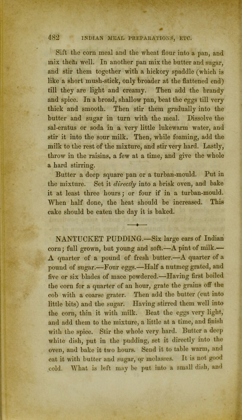 Sift the corn meal and the wheat flour into a pan, and mix thetn well. In another pan mix the butter and sugar, and stir them together with a hickory spaddle (which is like a short mush-stick, only broader at the flattened end) till they are light and creamy. Then add the brandy and spice. In a broad, shallow pan, beat the eggs till very thick and smooth. Then stir them gradually into the butter and sugar in turn with the meal. Dissolve the sal-eratus or soda in a very little lukewarm water, and stir it into the sour milk. Then, while foaming, add the milk to the rest of the mixture, and stir very hard. Lastly, throw in the raisins, a few at a time, and give the whole a hard stirring. Butter a deep square pan or a turban-mould. Put in the mixture. Set it directly into a brisk oven, and bake it at least three hours; or four if in a turban-mould. When half done, the heat should be increased. This cake should be eaten the day it is baked. —♦—■ NANTUCKET PUDDING.—Six large ears of Indian corn; full grown, but young and soft.—A pint of milk.— A quarter of a pound of fresh butter.—A quarter of a pound of sugar.—Four eggs.—Half a nutmeg grated, and five or six blades of mace powdered.—Having first boiled the corn for a quarter of an hour, grate the grains off the cob with a coarse grater. Then add the butter (cut into little bits) and the sugar. Having stirred them well into the corn, thin it with milk. Beat the eggs very light, and add them to the mixture, a little at a time, and finish with the spice. Stir the whole very hard. Butter a deep white dish, put in the pudding, set it directly into the oven, and bake it two hours. Send it to table warm, and eat it with butter and sugar, or molasses. It is not good cold. What is left may be put into a small dish, and