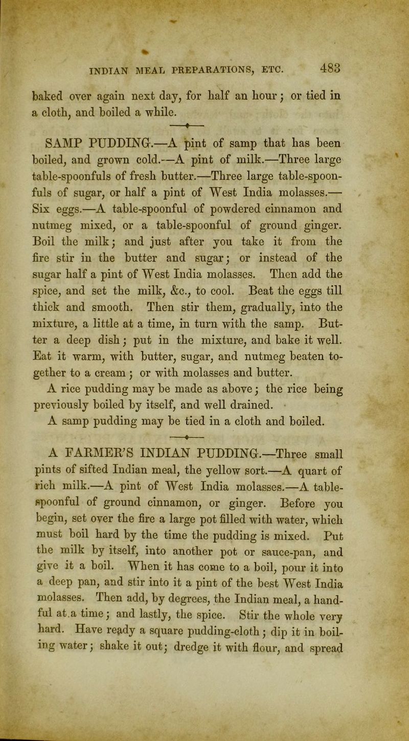 baked over again next day, for half an hour; or tied in a cloth, and boiled a while. —*—• SAMP PUDDING.—A pint of samp that has been boiled, and grown cold.—A pint of milk.—Three large table-spoonfuls of fresh butter.—Three large table-spoon- fuls of sugar, or half a pint of West India molasses.— Six eggs.—A table-spoonful of powdered cinnamon and nutmeg mixed, or a table-spoonful of ground ginger. Boil the milk; and just after you take it from the fire stir in the butter and sugar; or instead of the sugar half a pint of West India molasses. Then add the spice, and set the milk, &e., to cool. Beat the eggs till thick and smooth. Then stir them, gradually, into the mixture, a little at a time, in turn with the samp. But- ter a deep dish; put in the mixture, and bake it well. Eat it warm, with butter, sugar, and nutmeg beaten to- gether to a cream ; or with molasses and butter. A rice pudding may be made as above; the rice being previously boiled by itself, and well drained. • A samp pudding may be tied in a cloth and boiled. •—♦— A FARMER'S INDIAN PUDDING.—Three small pints of sifted Indian meal, the yellow sort.—A quart of rich milk.—A pint of West India molasses.—A table- spoonful of ground cinnamon, or ginger. Before you begin, set over the fire a large pot filled with water, which must boil hard by the time the pudding is mixed. Put the milk by itself, into another pot or sauce-pan, and give it a boil. When it has come to a boil, pour it into a deep pan, and stir into it a pint of the best West India molasses. Then add, by degrees, the Indian meal, a hand- ful at.a time; and lastly, the spice. Stir the whole very hard. Have repdy a square pudding-cloth; dip it in boil- ing water; shake it out; dredge it with flour, and spread