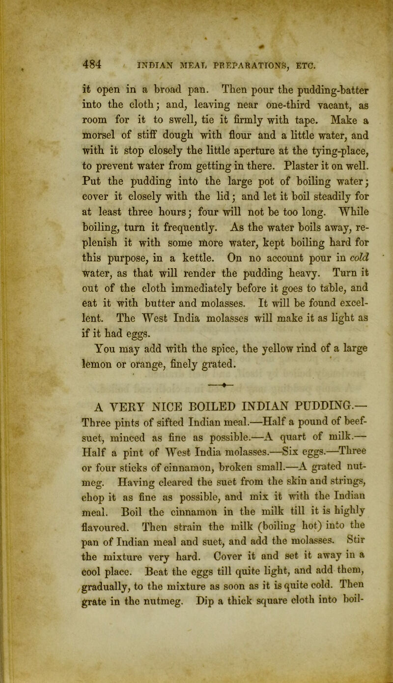 it open in a broad pan. Then pour the pudding-batter into the cloth; and, leaving near one-third vacant, as room for it to swell, tie it firmly with tape. Make a morsel of stiff dough with flour and a little water, and with it stop closely the little aperture at the tying-place, to prevent water from getting in there. Plaster it on well. Put the pudding into the large pot of boiling water; cover it closely with the lid; and let it boil steadily for at least three hours; four will not be too long. While boiling, turn it frequently. As the water boils away, re- plenish it with some more water, kept boiling hard for this purpose, in a kettle. On no account pour in cold water, as that will render the pudding heavy. Turn it out of the cloth immediately before it goes to table, and eat it with butter and molasses. It will be found excel- lent. The West India molasses will make it as light as if it had eggs. You may add with the spice, the yellow rind of a large lemon or orange, finely grated. —•— A VERY NICE BOILED INDIAN PUDDING.— Three pints of sifted Indian meal.—Half a pound of beef- suet, minced as fine as possible.—A quart of milk.— Half a pint of West India molasses.—Six eggs.—Three or four sticks of cinnamon, broken small.—A grated nut- meg. Having cleared the suet from the skin and strings, chop it as fine as possible, and mix it with the Indian meal. Boil the cinnamon in the milk till it is highly flavoured. Then strain the milk (boiling hot) into the pan of Indian meal and suet, and add the molasses. Stir the mixture very hard. Cover it and set it away in a cool place. Beat the eggs till quite light, and add them, gradually, to the mixture as soon as it is quite cold. Then grate in the nutmeg. Dip a thick square cloth into boil-