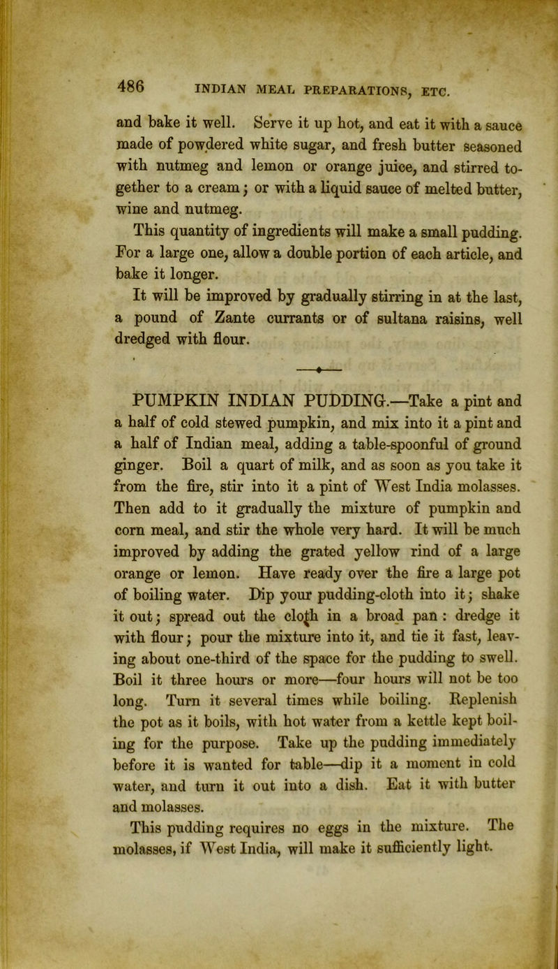 and bake it well. Serve it up hot, and eat it with a sauce made of powdered white sugar, and fresh butter seasoned with nutmeg and lemon or orange juice, and stirred to- gether to a cream; or with a liquid sauce of melted butter, wine and nutmeg. This quantity of ingredients will make a small pudding. For a large one, allow a double portion of each article, and bake it longer. It will be improved by gradually stirring in at the last, a pound of Zante currants or of sultana raisins, well dredged with flour. —♦— PUMPKIN INDIAN PUDDING.—Take a pint and a half of cold stewed pumpkin, and mix into it a pint and a half of Indian meal, adding a table-spoonful of ground ginger. Boil a quart of milk, and as soon as you take it from the fire, stir into it a pint of West India molasses. Then add to it gradually the mixture of pumpkin and corn meal, and stir the whole very hard. It will be much improved by adding the grated yellow rind of a large orange or lemon. Have ready over the fire a large pot of boiling water. Dip your pudding-cloth into it; shake it out; spread out the clo^h in a broad pan : dredge it with flour; pour the mixture into it, and tie it fast, leav- ing about one-third of the space for the pudding to swell. Boil it three hours or more—four hours will not be too long. Turn it several times while boiling. Replenish the pot as it boils, with hot water from a kettle kept boil- ing for the purpose. Take up the pudding immediately before it is wanted for table—dip it a moment in cold water, and turn it out into a dish. Eat it with butter and molasses. This pudding requires no eggs in the mixture. The molasses, if West India, will make it sufficiently light.
