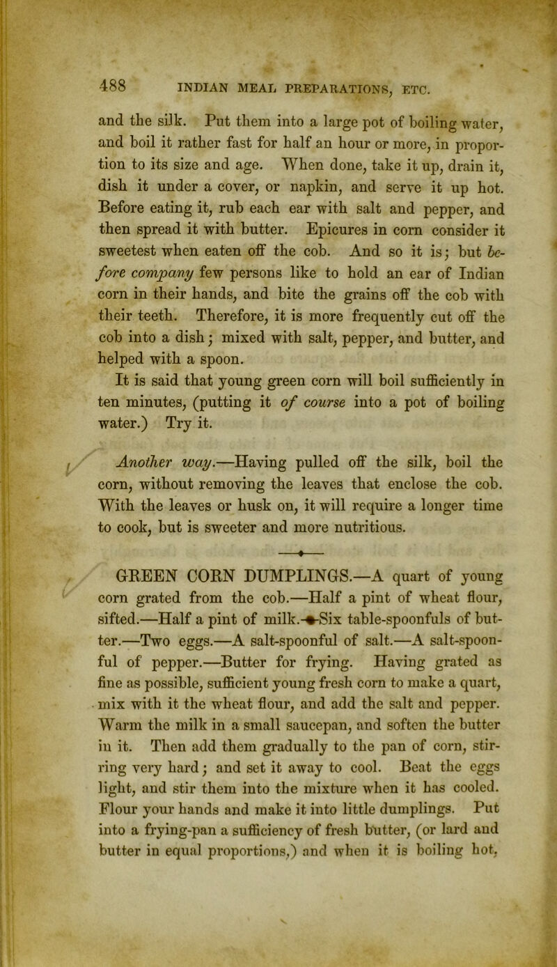 and the silk. Put them into a large pot of boiling water, and boil it rather fast for half an hour or more, in propor- tion to its size and age. When done, take it up, drain it, dish it under a cover, or napkin, and serve it up hot. Before eating it, rub each ear with salt and pepper, and then spread it with butter. Epicures in corn consider it sweetest when eaten off the cob. And so it is; but be- fore company few persons like to hold an ear of Indian corn in their hands, and bite the grains off the cob with their teeth. Therefore, it is more frequently cut off the cob into a dish; mixed with salt, pepper, and butter, and helped with a spoon. It is said that young green corn will boil sufficiently in ten minutes, (putting it of course into a pot of boiling water.) Try it. Another way.—Having pulled off the silk, boil the corn, without removing the leaves that enclose the cob. With the leaves or husk on, it will require a longer time to cook, but is sweeter and more nutritious. —•— GREEN CORN DUMPLINGS.—A quart of young corn grated from the cob.—Half a pint of wheat flour, sifted.—Half a pint of milk.-%-Six table-spoonfuls of but- ter.—Two eggs.—A salt-spoonful of salt.—A salt-spoon- ful of pepper.—Butter for frying. Having grated as fine as possible, sufficient young fresh corn to make a quart, mix with it the wheat flour, and add the salt and pepper. Warm the milk in a small saucepan, and soften the butter in it. Then add them gradually to the pan of corn, stir- ring very hard; and set it away to cool. Beat the eggs light, and stir them into the mixture when it has cooled. Flour your hands and make it into little dumplings. Put into a frying-pan a sufficiency of fresh butter, (or lard and butter in equal proportions,) and when it is boiling hot.