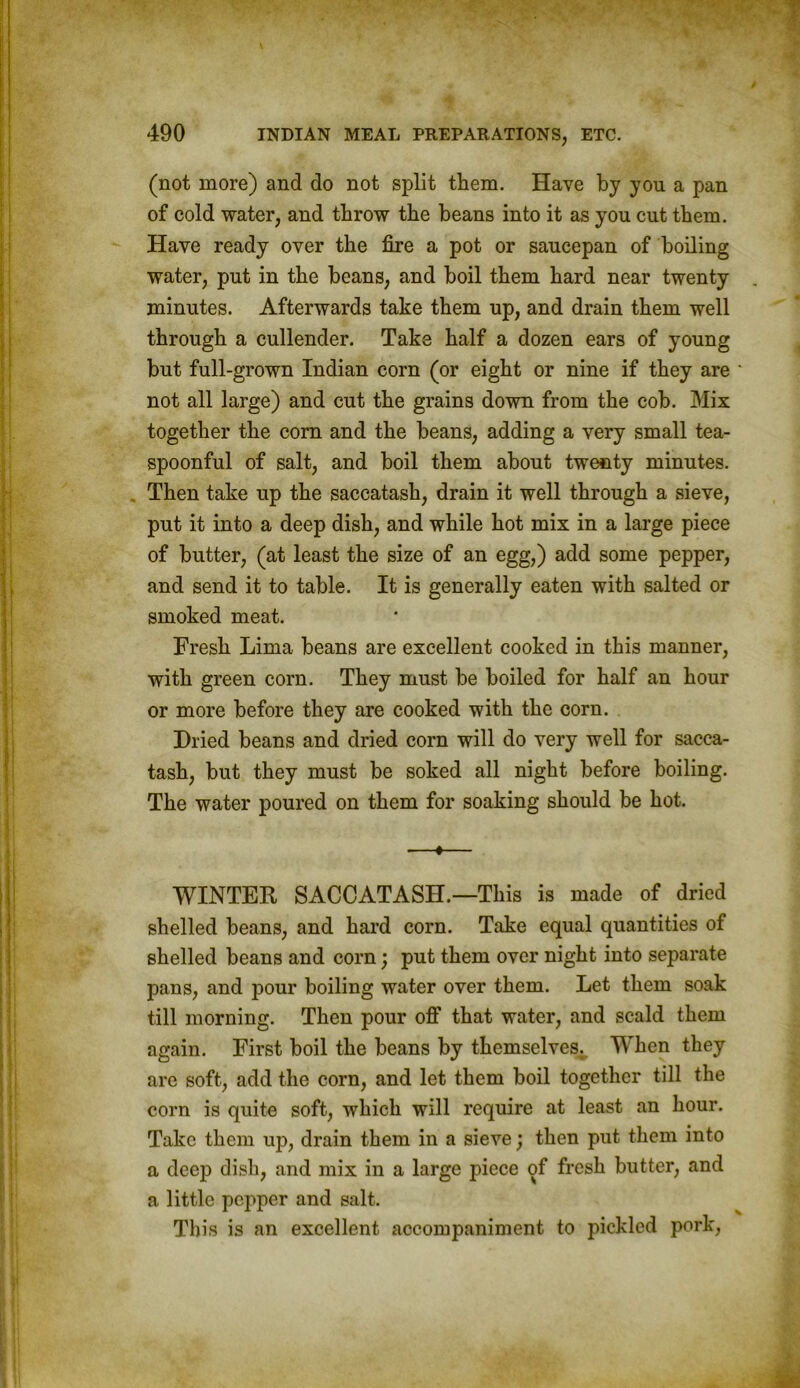 (not more) and do not split them. Have by yon a pan of cold water, and throw the beans into it as you cut them. Have ready over the fire a pot or saucepan of boiling water, put in the beans, and boil them hard near twenty minutes. Afterwards take them up, and drain them well through a cullender. Take half a dozen ears of young but full-grown Indian corn (or eight or nine if they are ' not all large) and cut the grains down from the cob. Mix together the corn and the beans, adding a very small tea- spoonful of salt, and boil them about twenty minutes. Then take up the saccatash, drain it well through a sieve, put it into a deep dish, and while hot mix in a large piece of butter, (at least the size of an egg,) add some pepper, and send it to table. It is generally eaten with salted or smoked meat. Fresh Lima beans are excellent cooked in this manner, with green corn. They must be boiled for half an hour or more before they are cooked with the corn. Dried beans and dried corn will do very well for sacca- tash, but they must be soked all night before boiling. The water poured on them for soaking should be hot. —«— WINTER SACCATASH.—This is made of dried shelled beans, and hard corn. Take equal quantities of shelled beans and corn; put them over night into separate pans, and pour boiling water over them. Let them soak till morning. Then pour off that water, and scald them again. First boil the beans by themselves. When they are soft, add the corn, and let them boil together till the corn is quite soft, which will require at least an hour. Take them up, drain them in a sieve; then put them into a deep dish, and mix in a large piece of fresh butter, and a little pepper and salt. This is an excellent accompaniment to pickled pork,