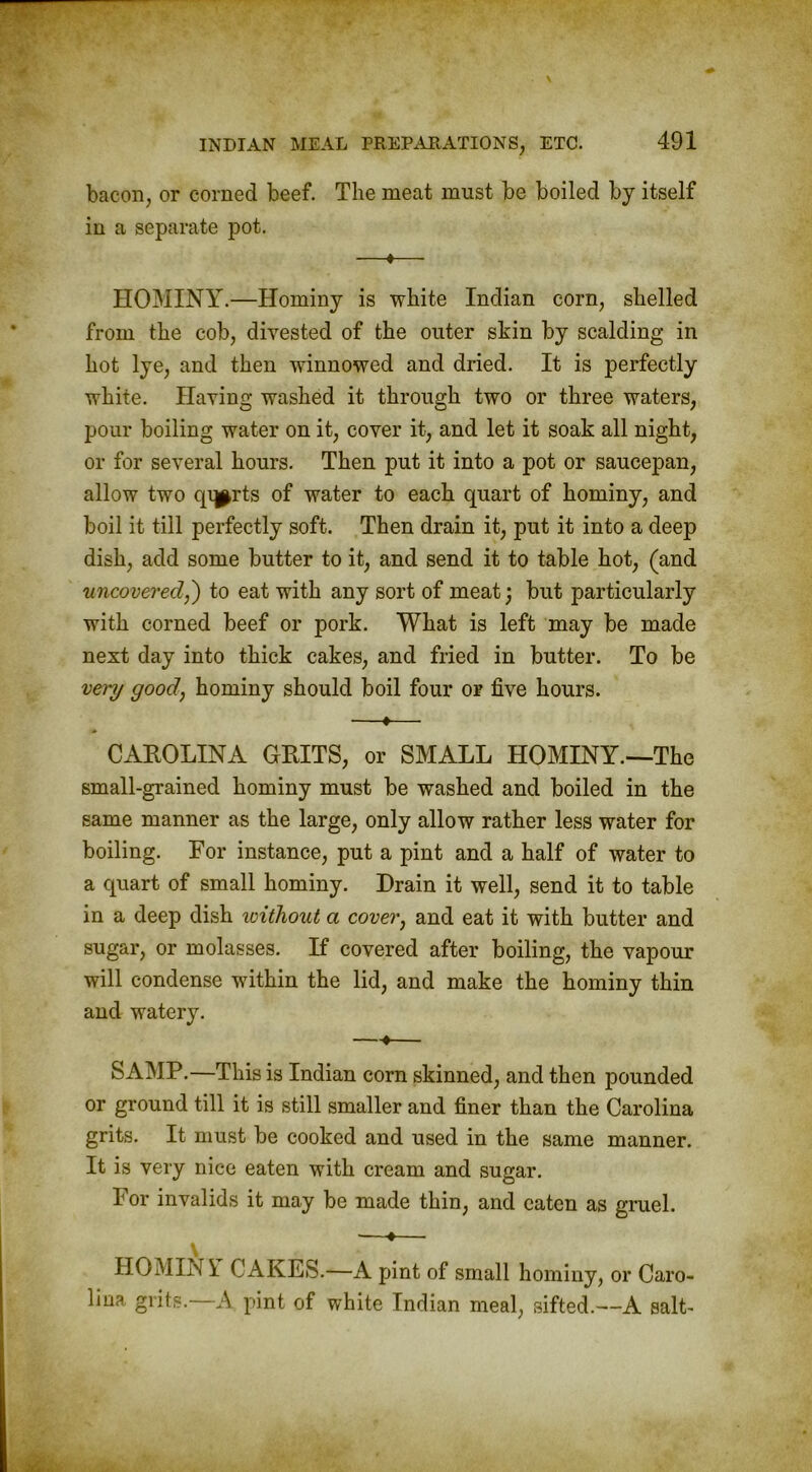 bacon, or corned beef. The meat must be boiled by itself in a separate pot. —*— HOMINY.—Hominy is white Indian corn, shelled from the cob, divested of the outer skin by scalding in hot lye, and then winnowed and dried. It is perfectly white. Having washed it through two or three waters, pour boiling water on it, cover it, and let it soak all night, or for several hours. Then put it into a pot or saucepan, allow two qqprts of water to each quart of hominy, and boil it till perfectly soft. Then drain it, put it into a deep dish, add some butter to it, and send it to table hot, (and uncovered,') to eat with any sort of meat; but particularly with corned beef or pork. What is left may be made next day into thick cakes, and fried in butter. To be very good, hominy should boil four or five hours. —♦— CAROLINA GRITS, or SMALL HOMINY.—The small-grained hominy must be washed and boiled in the same manner as the large, only allow rather less water for boiling. For instance, put a pint and a half of water to a quart of small hominy. Drain it well, send it to table in a deep dish without a cover, and eat it with butter and sugar, or molasses. If covered after boiling, the vapour will condense within the lid, and make the hominy thin and watery. —-♦— SAMP.—This is Indian corn skinned, and then pounded or ground till it is still smaller and finer than the Carolina grits. It must be cooked and used in the same manner. It is very nice eaten with cream and sugar. For invalids it may be made thin, and eaten as gruel. •—•— HO MIN Y CAKES.—A pint of small hominy, or Caro- lina grits. A pint of white Indian meal, sifted.—A salt-