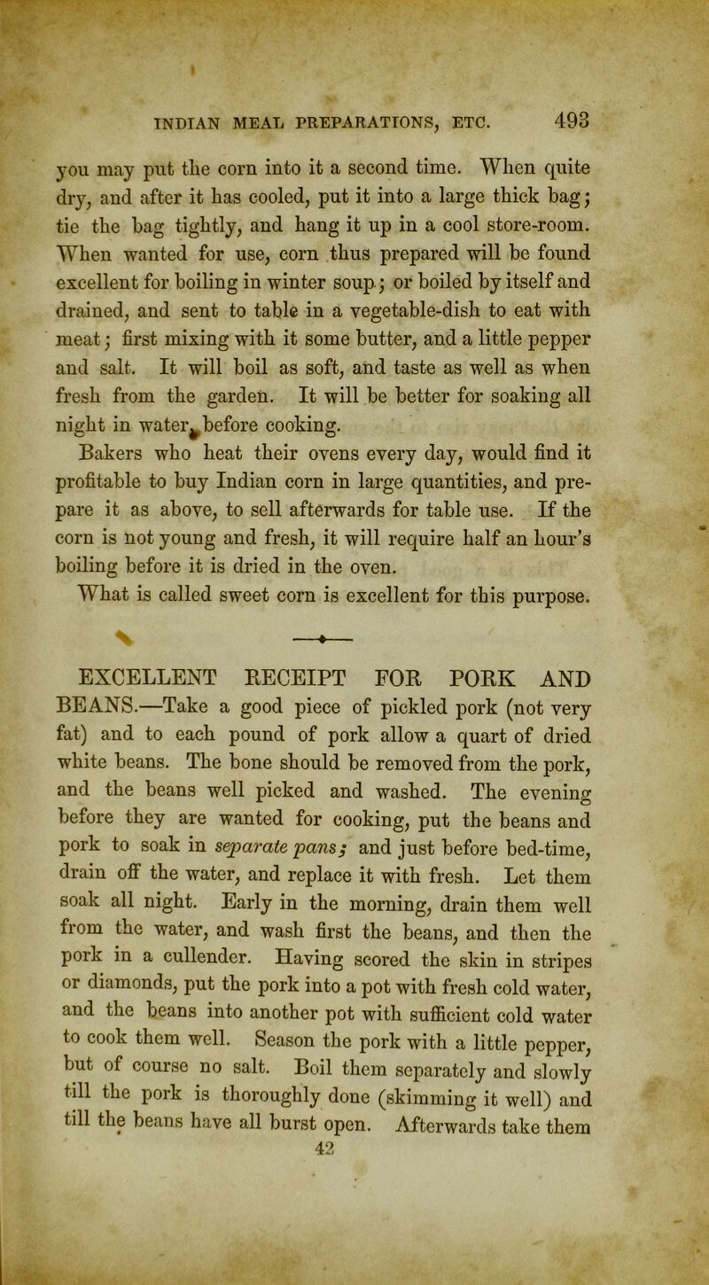 you may put tlie corn into it a second time. When quite dry, and after it has cooled, put it into a large thick bag; tie the bag tightly, and hang it up in a cool store-room. When wanted for use, corn thus prepared will be found excellent for boiling in winter soup.) or boiled by itself and drained, and sent to table in a vegetable-dish to eat with meat; first mixing with it some butter, and a little pepper and salt. It will boil as soft, and taste as well as when fresh from the garden. It will be better for soaking all night in water^ before cooking. Bakers who heat their ovens every day, would find it profitable to buy Indian corn in large quantities, and pre- pare it as above, to sell afterwards for table use. If the corn is not young and fresh, it will require half an hour’s boiling before it is dried in the oven. What is called sweet corn is excellent for this purpose. —»— EXCELLENT RECEIPT FOR PORK AND BEANS.—Take a good piece of pickled pork (not very fat) and to each pound of pork allow a quart of dried white beans. The bone should be removed from the pork, and the beans well picked and washed. The evening before they are wanted for cooking, put the beans and pork to soak in separate pans; and just before bed-time, drain off the water, and replace it with fresh. Let them soak all night. Early in the morning, drain them well from the water, and wash first the beans, and then the pork in a cullender. Having scored the skin in stripes or diamonds, put the pork into a pot with fresh cold water, and the beans into another pot with sufficient cold water to cook them well. Season the pork with a little pepper, but of course no salt. Boil them separately and slowly till the pork is thoroughly done (skimming it well) and till the beans have all burst open. Afterwards take them 42