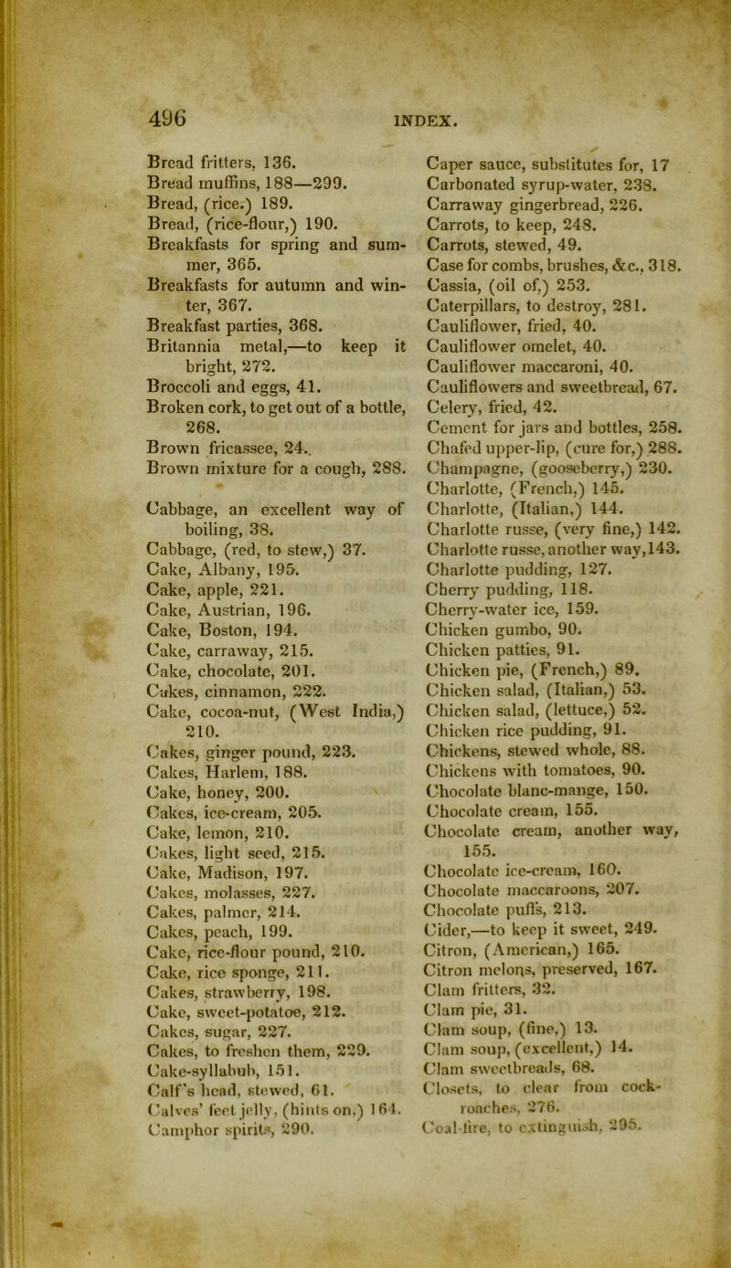 Bread fritters, 136. Bread muffins, 188—299. Bread, (rice.) 189. Bread, (rice-flour,) 190. Breakfasts for spring and sum- mer, 365. Breakfasts for autumn and win- ter, 367. Breakfast parties, 368. Britannia metal,—to keep it bright, 272. Broccoli and eggs, 41. Broken cork, to get out of a bottle, 268. Brown fricassee, 24.. Brown mixture for a cough, 288. Cabbage, an excellent way of boiling, 38. Cabbage, (red, to stew,) 37. Cake, Albany, 195. Cake, apple, 221. Cake, Austrian, 196. Cake, Boston, 194. Cake, carraway, 215. Cake, chocolate, 201. Cakes, cinnamon, 222. Cake, cocoa-nut, (West India,) 210. Cakes, ginger pound, 223. Cakes, Harlem, 188. Cake, honey, 200. Cakes, ice-cream, 205. Cake, lemon, 210. Cakes, light seed, 215. Cake, Madison, 197. Cakes, molasses, 227. Cakes, palmer, 214. Cakes, peach, 199. Cake, rice-flour pound, 210. Cake, rice sponge, 211. Cakes, strawberry, 198. Cake, sweet-potatoe, 212. Cakes, sugar, 227. Cakes, to freshen them, 229. Cake-syllabub, 151. Calf's head, stewed, 61. Calves’ feet jelly, (hints on,) 164. Camphor spirits, 290. Caper sauce, substitutes for, 17 Carbonated syrup-water, 238. Carraway gingerbread, 226. Carrots, to keep, 248. Carrots, stewed, 49. Case for combs, brushes, &c.. 318. Cassia, (oil of,) 253. Caterpillars, to destroy, 281. Cauliflower, fried, 40. Cauliflower omelet, 40. Cauliflower maccaroni, 40. Cauliflowers and sweetbread, 67. Celery, fried, 42. Cement for jars and bottles, 258. Chafed upper-lip, (cure for,) 288. Champagne, (gooseberry,) 230. Charlotte, (French,) 145. Charlotte, (Italian,) 144. Charlotte russe, (very fine,) 142. Charlotte russe, another way, 143. Charlotte pudding, 127. Cherry pudding, 118. Cherry-water ice, 159. Chicken gumbo, 90. Chicken patties, 91. Chicken pie, (French,) 89. Chicken salad, (Italian,) 53. Chicken salad, (lettuce,) 52. Chicken rice pudding, 91. Chickens, stewed whole, 88. Chickens with tomatoes, 90. Chocolate blanc-mange, 150. Chocolate cream, 155. Chocolate cream, another way, 155. Chocolate ice-cream, 160. Chocolate maccaroons, 207. Chocolate pufis, 213. Cider,—to keep it sweet, 249. Citron, (American,) 165. Citron melons, preserved, 167. Clam fritters, 32. Clam pie, 31. Clam soup, (fine,) 13. Clam soup, (excellent,) 14. Clam sweetbreads, 68. Closets, to clear from cock- roaches, 276. Coal lire, to extinguish, 295.