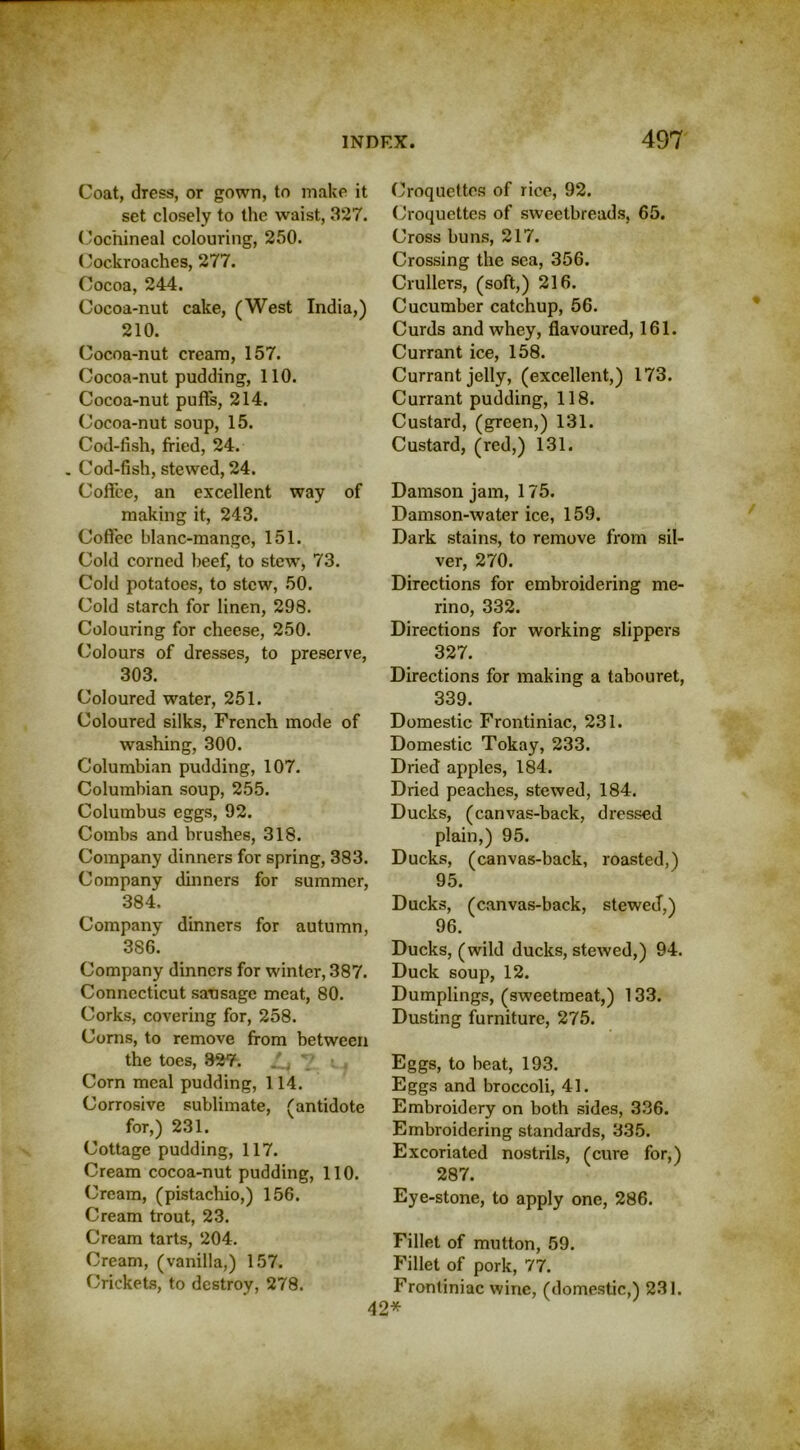 Coat, dress, or gown, to make it set closely to the waist, 327. Cochineal colouring, 250. Cockroaches, 277. Cocoa, 244. Cocoa-nut cake, (West India,) 210. Cocoa-nut cream, 157. Cocoa-nut pudding, 110. Cocoa-nut puffs, 214. Cocoa-nut soup, 15. Cod-fish, fried, 24. Cod-fish, stewed, 24. Coflee, an excellent way of making it, 243. Coffee blanc-mange, 151. Cold corned beef, to stew, 73. Cold potatoes, to stew, 50. Cold starch for linen, 298. Colouring for cheese, 250. Colours of dresses, to preserve, 303. Coloured water, 251. Coloured silks, French mode of washing, 300. Columbian pudding, 107. Columbian soup, 255. Columbus eggs, 92. Combs and brushes, 318. Company dinners for spring, 383. Company dinners for summer, 384. Company dinners for autumn, 386. Company dinners for winter, 387. Connecticut sausage meat, 80. Corks, covering for, 258. Corns, to remove from between the toes, 327. S., 7 • , Corn meal pudding, 114. Corrosive sublimate, (antidote for,) 231. Cottage pudding, 117. Cream cocoa-nut pudding, 110. Cream, (pistachio,) 156. Cream trout, 23. Cream tarts, 204. Cream, (vanilla,) 157. Crickets, to destroy, 278. Croquettes of rice, 92. Croquettes of sweetbreads, 65. Cross buns, 217. Crossing the sea, 356. Crullers, (soft,) 216. Cucumber catchup, 56. Curds and whey, flavoured, 161. Currant ice, 158. Currant jelly, (excellent,) 173. Currant pudding, 118. Custard, (green,) 131. Custard, (red,) 131. Damson jam, 175. Damson-water ice, 159. Dark stains, to remove from sil- ver, 270. Directions for embroidering me- rino, 332. Directions for working slippers 327. Directions for making a tabouret, 339. Domestic Frontiniac, 231. Domestic Tokay, 233. Dried apples, 184. Dried peaches, stewed, 184. Ducks, (canvas-back, dressed plain,) 95. Ducks, (canvas-back, roasted,) 95. Ducks, (canvas-back, stewed,) 96. Ducks, (wild ducks, stewed,) 94. Duck soup, 12. Dumplings, (sweetmeat,) 133. Dusting furniture, 275. Eggs, to beat, 193. Eggs and broccoli, 41. Embroidery on both sides, 336. Embroidering standards, 335. Excoriated nostrils, (cure for,) 287. Eye-stone, to apply one, 286. Fillet of mutton, 59. Fillet of pork, 77. Frontiniac wine, (domestic,) 231. 42*
