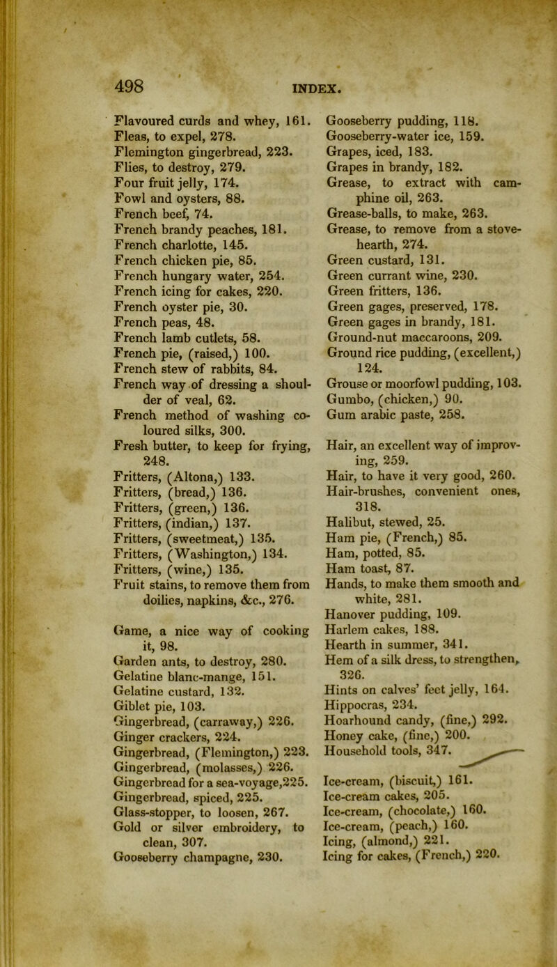 Flavoured curds and whey, 161. Fleas, to expel, 278. Flemington gingerbread, 223. Flies, to destroy, 279. Four fruit jelly, 174. Fowl and oysters, 88. French beef, 74. French brandy peaches, 181. French charlotte, 145. French chicken pie, 85. French hungary water, 254. French icing for cakes, 220. French oyster pie, 30. French peas, 48. French lamb cutlets, 58. French pie, (raised,) 100. French stew of rabbits, 84. French way of dressing a shoul- der of veal, 62. French method of washing co- loured silks, 300. Fresh butter, to keep for frying, 248. Fritters, (Altona,) 133. Fritters, (bread,) 136. Fritters, (green,) 136. Fritters, (indian,) 137. Fritters, (sweetmeat,) 135. Fritters, (Washington,) 134. Fritters, (wine,) 135. Fruit stains, to remove them from doilies, napkins, &c., 276. Game, a nice way of cooking it, 98. Garden ants, to destroy, 280. Gelatine blanc-mange, 151. Gelatine custard, 132. Giblet pie, 103. Gingerbread, (carraway,) 226. Ginger crackers, 224. Gingerbread, (Flemington,) 223. Gingerbread, (molasses,) 226. Gingerbread for a sea-voyage,225. Gingerbread, spiced, 225. Glass-stopper, to loosen, 267. Gold or silver embroidery, to clean, 307. Gooseberry champagne, 230. Gooseberry pudding, 118. Gooseberry-water ice, 159. Grapes, iced, 183. Grapes in brandy, 182. Grease, to extract with cam- phine oil, 263. Grease-balls, to make, 263. Grease, to remove from a stove- hearth, 274. Green custard, 131. Green currant wine, 230. Green fritters, 136. Green gages, preserved, 178. Green gages in brandy, 181. Ground-nut maccaroons, 209. Ground rice pudding, (excellent,) 124. Grouse or moorfowl pudding, 103. Gumbo, (chicken,) 90. Gum arabic paste, 258. Hair, an excellent way of improv- ing, 259. Hair, to have it very good, 260. Hair-brushes, convenient ones, 318. Halibut, stewed, 25. Ham pie, (French,) 85. Ham, potted, 85. Ham toast, 87. Hands, to make them smooth and white, 281. Hanover pudding, 109. Harlem cakes, 188. Hearth in summer, 341. Hem of a silk dress, to strengthen, 326. Hints on calves’ feet jelly, 164. Hippocras, 234. Hoarhound candy, (fine,) 292. Honey cake, (fine,) 200. Household tools, 347. — Ice-cream, (biscuit,) 161. Ice-cream cakes, 205. Ice-cream, (chocolate,) 160. Ice-cream, (peach,) 160. Icing, (almond,) 221. Icing for cakes, (French,) 220.