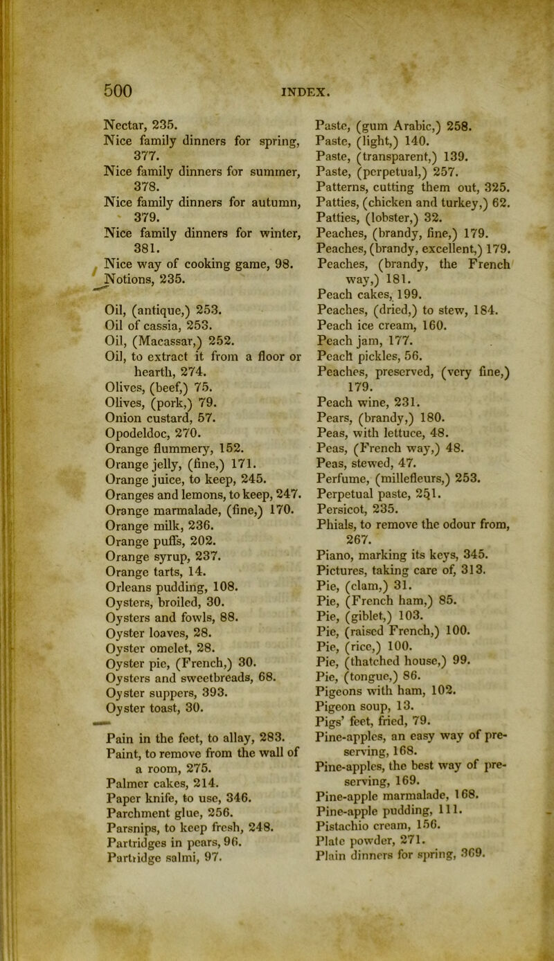 Nectar, 235. Nice family dinners for spring, 377. Nice family dinners for summer, 378. Nice family dinners for autumn, ' 379. Nice family dinners for winter, 381. Nice way of cooking game, 98. Notions, 235. Oil, (antique,) 253. Oil of cassia, 253. Oil, (Macassar,) 252. Oil, to extract it from a floor or hearth, 274. Olives, (beef,) 75. Olives, (pork,) 79. Onion custard, 57. Opodeldoc, 270. Orange flummery, 152. Orange jelly, (fine,) 171. Orange juice, to keep, 245. Oranges and lemons, to keep, 247. Orange marmalade, (fine,) 170. Orange milk, 236. Orange puffs, 202. Orange syrup, 237. Orange tarts, 14. Orleans pudding, 108. Oysters, broiled, 30. Oysters and fowls, 88. Oyster loaves, 28. Oyster omelet, 28. Oyster pic, (French,) 30. Oysters and sweetbreads, 68. Oyster suppers, 393. Oyster toast, 30. Pain in the feet, to allay, 283. Paint, to remove from the wall of a room, 275. Palmer cakes, 214. Paper knife, to use, 346. Parchment glue, 256. Parsnips, to keep fresh, 248. Partridges in pears, 96. Partridge salmi, 97. Paste, (gum Arabic,) 258. Paste, (light,) 140. Paste, (transparent,) 139. Paste, (perpetual,) 257. Patterns, cutting them out, 325. Patties, (chicken and turkey,) 62. Patties, (lobster,) 32. Peaches, (brandy, fine,) 179. Peaches, (brandy, excellent,) 179. Peaches, (brandy, the French way,) 181. Peach cakes, 199. Peaches, (dried,) to stew, 184. Peach ice cream, 160. Peach jam, 177. Peach pickles, 56. Peaches, preserved, (very fine,) 179. Peach wine, 231. Pears, (brandy,) 180. Peas, with lettuce, 48. Peas, (French way,) 48. Peas, stewed, 47. Perfume, (millefleurs,) 253. Perpetual paste, 2Q1. Persicot, 235. Phials, to remove the odour from, 267. Piano, marking its keys, 345. Pictures, taking care of, 313. Pie, (clam,) 31. Pie, (French ham,) 85. Pie, (giblet,) 103. Pie, (raised French,) 100. Pie, (rice,) 100. Pie, (thatched house,) 99. Pie, (tongue,) 86. Pigeons with ham, 102. Pigeon soup, 13. Pigs’ feet, fried, 79. Pine-apples, an easy way of pre- serving, 168. Pine-apples, the best way of pre- serving, 169. Pine-apple marmalade, 1 68. Pine-apple pudding, 111. Pistachio cream, 156. Plate powder, 271. Plain dinners for spring, 3G9.