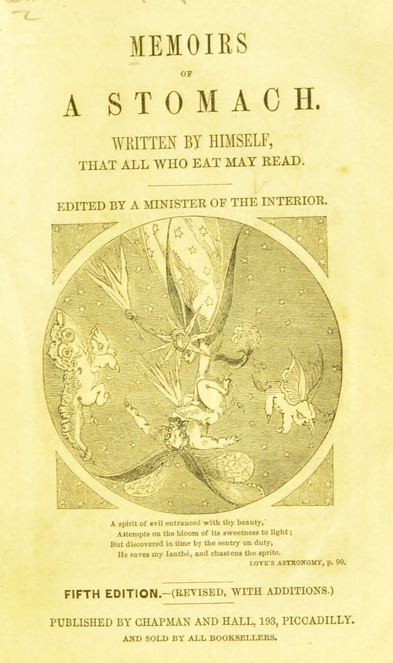 OP A STOMACH. WRITTEN BY HIMSELF, THAT ALL WHO EAT MAY READ. EDITED BY A MINISTER OF THE INTERIOR. A spirit of evil entranced with thy beauty,' Attempts on the bloom of its sweetness to light; But discovered in time by the sentry on duty, He saves my Ianthe, and chastens the sprite. LOVE'S ASTRONOMY, p. 90. FIFTH EDITION.—(REVISED, WITH ADDITIONS.) PUBLISHED BY CHAPMAN AND HALL, 193, PICCADILLY. AND SOLD BY ALL BOOKSELLERS,