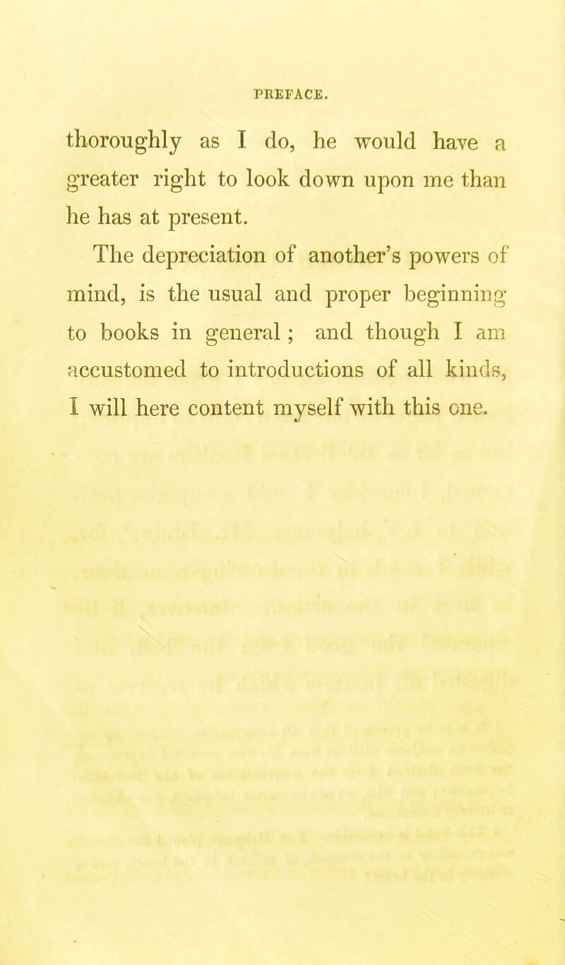 thoroughly as I do, he would have a greater right to look down upon me than he has at present. The depreciation of another’s powers of mind, is the usual and proper beginning to books in general; and though I am accustomed to introductions of all kinds, I will here content myself with this one.