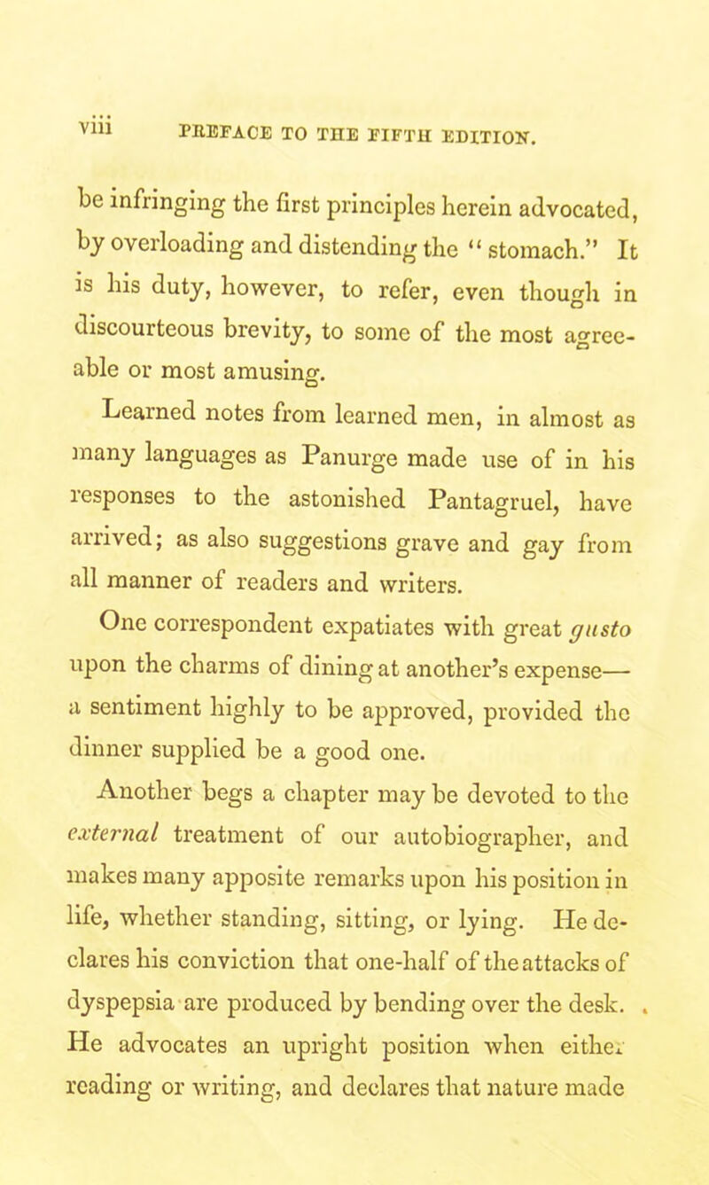 yin be infringing the first principles herein advocated, by overloading and distending the “ stomach.” It is his duty, however, to refer, even though in discourteous brevity, to some of the most agree- able or most amusing. Learned notes from learned men, in almost as many languages as Panurge made use of in his responses to the astonished Pantagruel, have arrived; as also suggestions grave and gay from all manner of readers and writers. One correspondent expatiates with great gusto upon the charms of dining at another’s expense— a sentiment highly to be approved, provided the dinner supplied be a good one. Another begs a chapter may be devoted to the external treatment of our autobiographer, and makes many apposite remarks upon his position in life, whether standing, sitting, or lying. He de- clares his conviction that one-half of the attacks of dyspepsia are produced by bending over the desk. . He advocates an upright position when either reading or writing, and declares that nature made