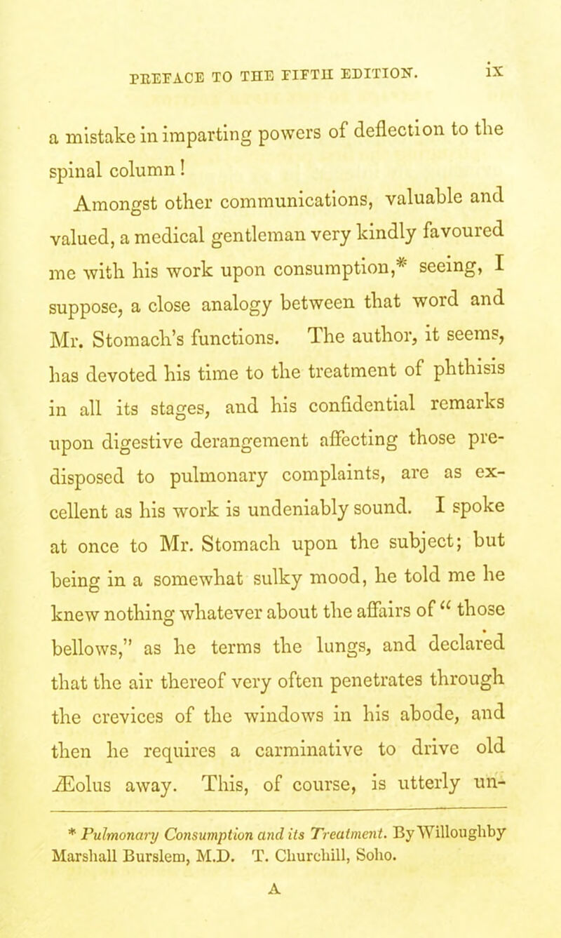 a mistake in imparting powers of deflection to the spinal column! Amongst other communications, valuable and valued, a medical gentleman very kindly favoured me with his work upon consumption,^ seeing, I suppose, a close analogy between that word and Mr. Stomach’s functions. The author, it seems, has devoted his time to the treatment of phthisis in all its stages, and his confidential remarks upon digestive derangement affecting those pre- disposed to pulmonary complaints, are as ex- cellent as Ins work is undeniably sound. I spoke at once to Mr. Stomach upon the subject; but being in a somewhat sulky mood, he told me he knew nothing whatever about the affairs of u those bellows,” as he terms the lungs, and declared that the air thereof very often penetrates through the crevices of the windows in his abode, and then he requires a carminative to drive old iEolus away. This, of course, is utterly un- * Pulmonary Consumption and its Treatment. By Willoughby Marshall Burslem, M.D. T. Churchill, Soho. A