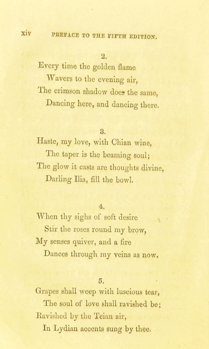 2. Every time the golden flame Wavers to the evening air, Ihe crimson shadow does- the same, Dancing here, and dancing there. 3. Haste, my love, with Chian wine, The taper is the beaming soul; The glow it casts are thoughts divine, Darling Ilia, fill the bowl. 4. When thy sighs of soft desire s Stir the roses round my brow, My senses quiver, and a fire Dances through my veins as now. 5. Grapes shall weep with luscious tear, The soul of love shall ravished be; Ravished by the Teian air, In Lydian accents sung by thee.