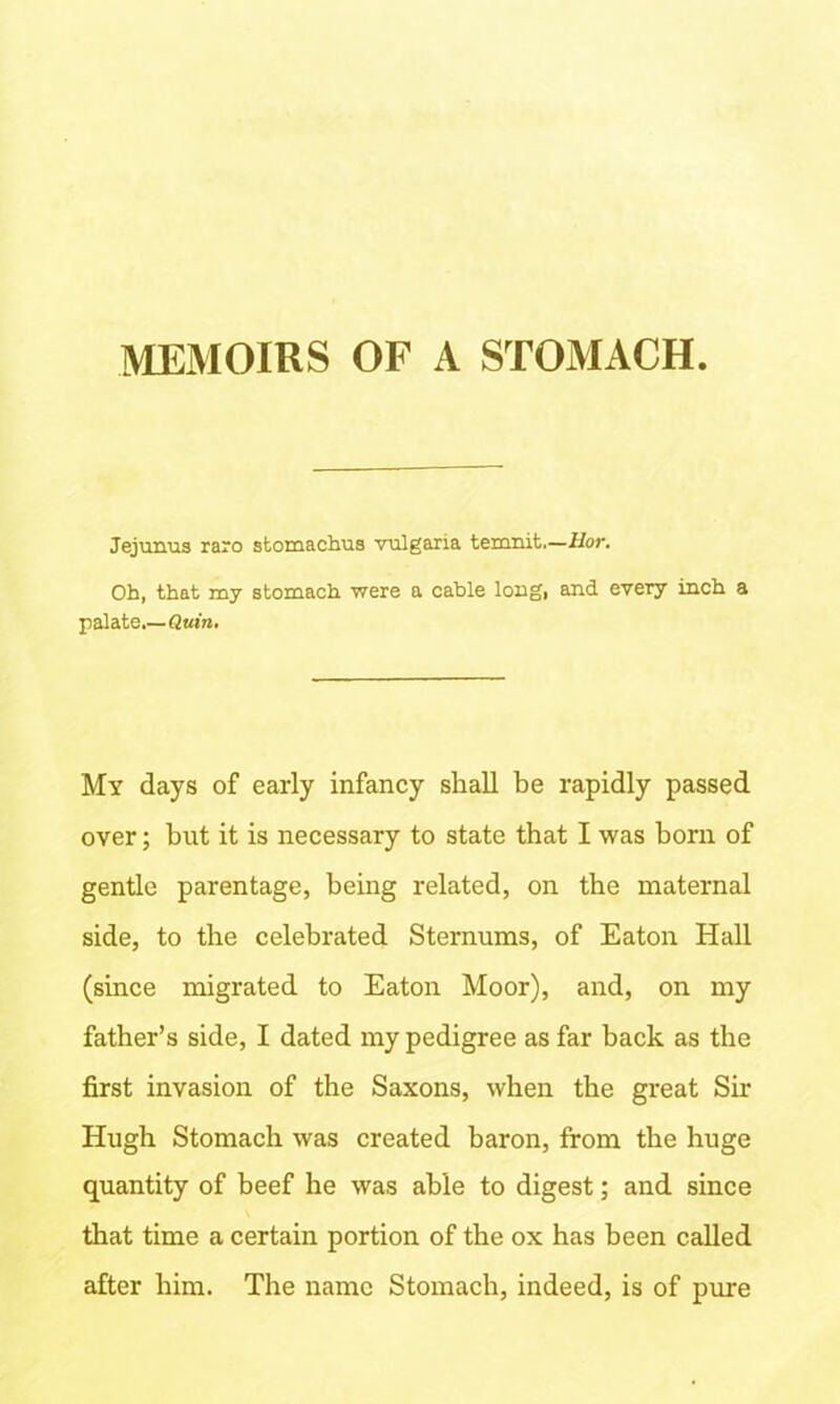 MEMOIRS OF A STOMACH Jejunus raro stomachus vulgana temnit,—Uor. Oh, that my stomach were a cable long, and every inch a palate.—Quin. My days of early infancy shall be rapidly passed over; but it is necessary to state that I was born of gentle parentage, being related, on the maternal side, to the celebrated Sternums, of Eaton Hall (since migrated to Eaton Moor), and, on my father’s side, I dated my pedigree as far back as the first invasion of the Saxons, when the great Sir Hugh Stomach was created baron, from the huge quantity of beef he was able to digest; and since that time a certain portion of the ox has been called after him. The name Stomach, indeed, is of pure