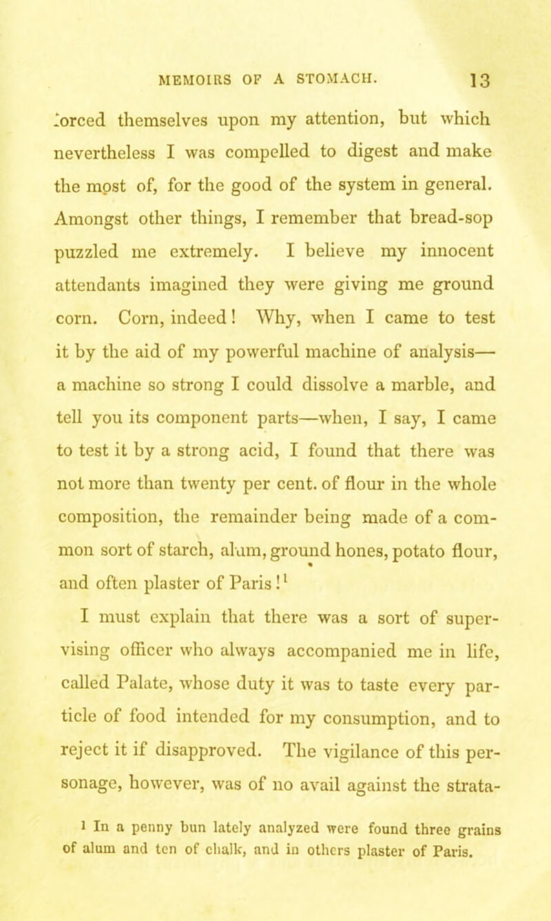 forced themselves upon my attention, but which nevertheless I was compelled to digest and make the most of, for the good of the system in general. Amongst other things, I remember that bread-sop puzzled me extremely. I believe my innocent attendants imagined they were giving me ground corn. Corn, indeed! Why, when I came to test it by the aid of my powerful machine of analysis— a machine so strong I could dissolve a marble, and tell you its component parts—when, I say, I came to test it by a strong acid, I found that there was not more than twenty per cent, of flour in the whole composition, the remainder being made of a com- mon sort of starch, alum, ground hones, potato flour, and often plaster of Paris !1 I must explain that there was a sort of super- vising officer who always accompanied me in life, called Palate, whose duty it was to taste every par- ticle of food intended for my consumption, and to reject it if disapproved. The vigilance of this per- sonage, however, was of no avail against the strata- i In a penny bun lately analyzed were found three grains of alum and ten of chalk, and in others plaster of Paris.