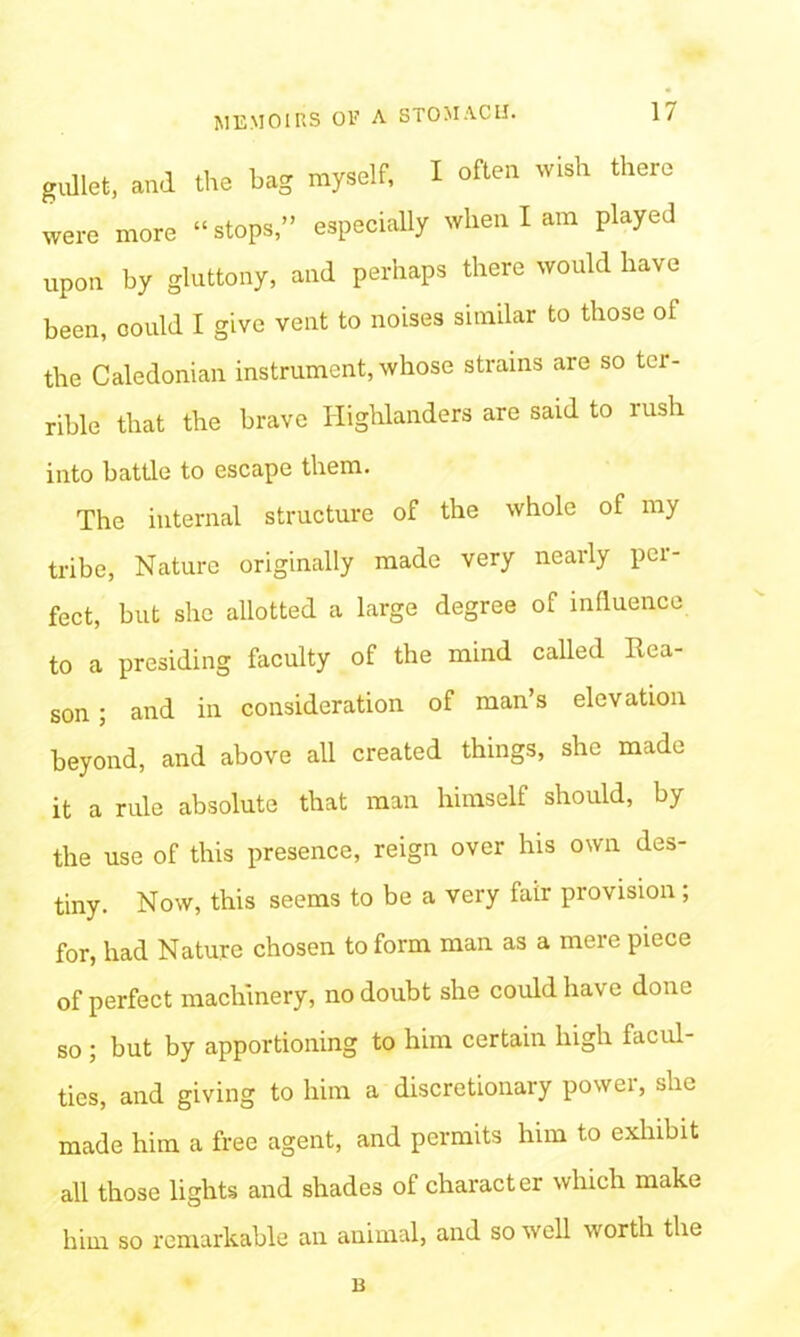 gullet, and the bag myself, I often wish there were more “stops,” especially when I am played upon by gluttony, and perhaps there would have been, could I give vent to noises similar to those of the Caledonian instrument, whose strains are so ter- rible that the brave Highlanders are said to rush into battle to escape them. The internal structure of the whole of my tribe, Nature originally made very nearly per- fect, but she allotted a large degree of influence to a presiding faculty of the mind called Rea- son ; and in consideration of man’s elevation beyond, and above all created things, she made it a rule absolute that man himself should, by the use of this presence, reign over his own des- tiny. Now, this seems to be a very fair provision; for, had Nature chosen to form man as a mere piece of perfect machinery, no doubt she could have done so ; but by apportioning to him certain high facul- ties, and giving to him a discretionary power, she made him a free agent, and permits him t.o exhibit all those lights and shades of character which make him so remarkable an animal, and so well worth the B