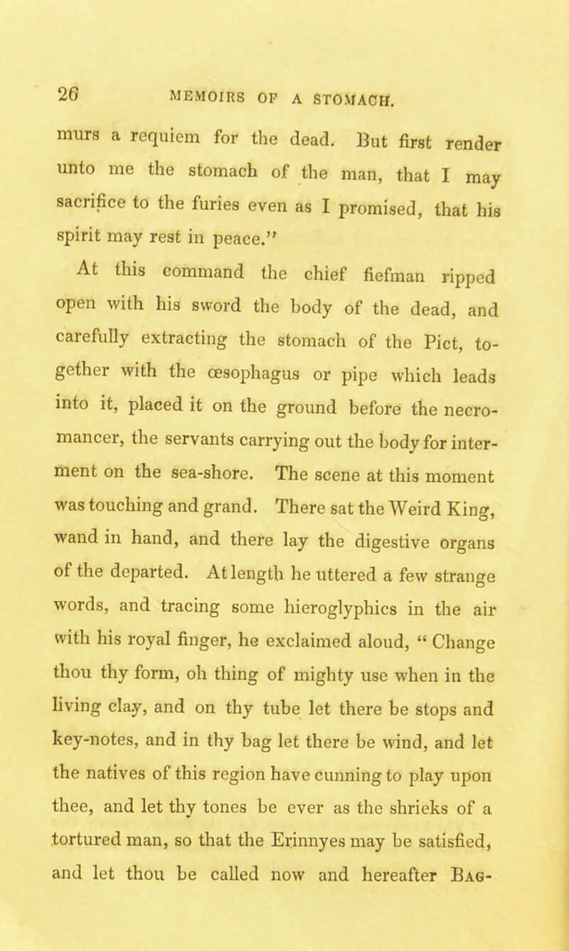 rnurs a requiem for the dead. But first render unto me the stomach of the man, that I may sacrifice to the furies even as I promised, that his spirit may rest in peace.” At this command the chief fiefman ripped open with his sword the body of the dead, and carefully extracting the stomach of the Piet, to- gether with the oesophagus or pipe which leads into it, placed it on the ground before the necro- mancer, the servants carrying out the body for inter- ment on the sea-shore. The scene at this moment was touching and grand. There sat the Weird King, wand in hand, and there lay the digestive organs of the departed. At length he uttered a few strange words, and tracing some hieroglyphics in the air with his royal finger, he exclaimed aloud, “ Change thou thy form, oh thing of mighty use when in the living cla.y, and on thy tube let there be stops and key-notes, and in thy bag let there be wind, and let the natives of this region have cunning to play upon thee, and let thy tones be ever as the shrieks of a tortured man, so that the Erjnnyes may be satisfied, and let thou be called now and hereafter Bag-