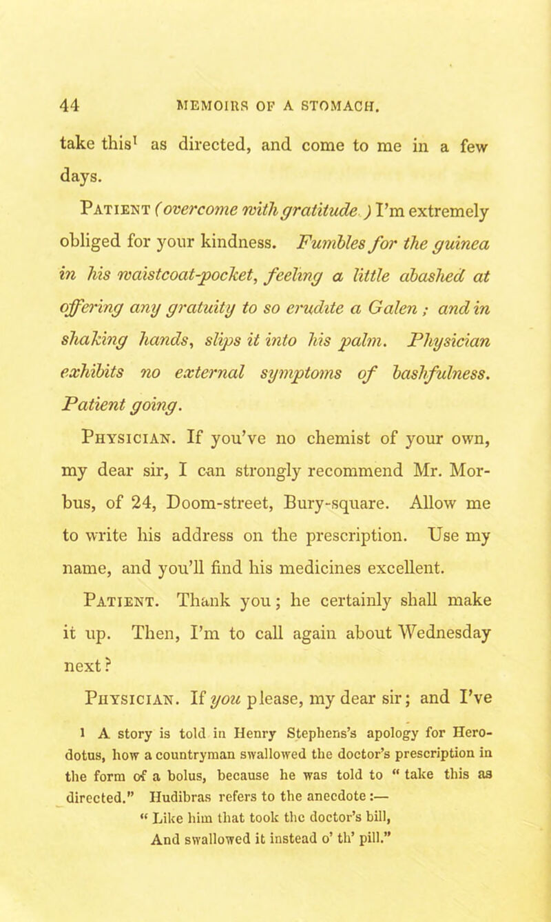 take this1 as directed, and come to me in a few days. Patient (overcome with gratitude ) I’m extremely obliged for your kindness. Fumbles for the guinea in his waistcoat-pocket, feeling a little abashed at offering any gratuity to so erudite a Galen; and in shaking hands, slips it into his palm. Physician exhibits no external symptoms of bashfulness. Patient going. Physician. If you’ve no chemist of your own, my dear sir, I can strongly recommend Mr. Mor- bus, of 24, Doom-street, Bury-square. Allow me to write his address on the prescription. Use my name, and you’ll find his medicines excellent. Patient. Thank you; he certainly shall make it up. Then, I’m to call again about Wednesday next ? Physician. If you please, my dear sir; and I’ve 1 A story is told in Henry Stephens’s apology for Hero- dotus, how a countryman swallowed the doctor’s prescription in the form of a bolus, because he was told to “ take this as directed.” Hudibras refers to the anecdote:— “ Like him that took the doctor’s bill, And swallowed it instead o’ th’ pill.”