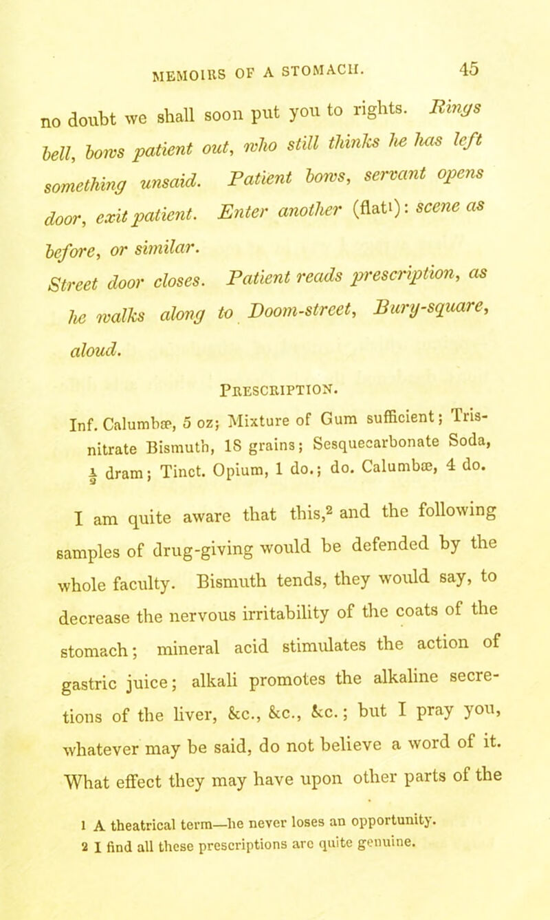 no doubt we shall soon put you to rights. Rings Ml, tows patient out, who still thinks he luis left something unsaid. Patient tows, servant opens door, exit patient. Enter another (flati): scene as before, or similar. Street door closes. Patient reads prescription, as he walks along to Doom-street, Bury-square, aloud. Prescription. Inf. Calumbce, 5 oz; Mixture of Gum sufficient; Tris- nitrate Bismuth, IS grains; Sesquecarbonate Soda, a dram; Tinct. Opium, 1 do.; do. Calumbm, 4 do. I am quite aware that this,2 and the following samples of drug-giving would be defended by the whole faculty. Bismuth tends, they would say, to decrease the nervous irritability of the coats of the stomach; mineral acid stimulates the action of gastric juice; alkali promotes the alkaline secre- tions of the liver, &c., &c., See.; hut I pray you, whatever may be said, do not believe a word of it. What effect they may have upon other parts of the 1 A theatrical term—lie never loses an opportunity. 2 I find all these prescriptions arc quite genuine.