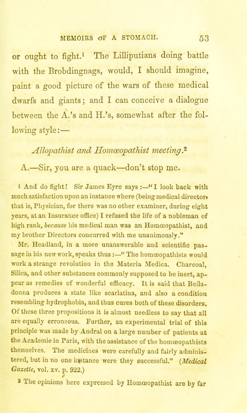 or ought to fight.1 Tire Lilliputians doing battle with the Brobdingnags, would, I should imagine, paint a good picture of the wars of these medical dwarfs and giants; and I can conceive a dialogue between the A.’s and H.’s, somewhat after the fol- lowing style:— Allopathist and Ilomoeopathist meeting.2 A.—Sir, you are a quack—don’t stop me. 1 And do fight! Sir James Eyre says :—“ I look back with much satisfaction upon an instance where (being medical director* that is, Physician, for there was no other examiner, during eight years, at an Insurance office) I refused the life of a nobleman of high rank, because his medical man was an Homccopathist, and my brother Directors concurred with me unanimously.” Mr. Headland, in a more unanswerable and scientific pas- sage in his new work, speaks thus“ The homceopathists would work a strange revolution in the Materia Medica. Charcoal, Silica, and other substances commonly supposed to be inert, ap- pear as remedies of wonderful efficacy. It is said that Bella- donna produces a state like scarlatina, and also a condition resembling hydrophobia, and thus cures both of these disorders. Of these three propositions it is almost needless to say that all are equally erroneous. Further, an experimental trial of this principle was made by Andral on a large number of patients at the Academie in Paris, with the assistance of the homceopathists themselves. The medicines were carefully and fairly adminis- tered, but in no one iiDstancc were they successful.” (Medical Oazetle, vol. xv. p. 922.) / 2 The opinions here expressed by Homceopathist are by far