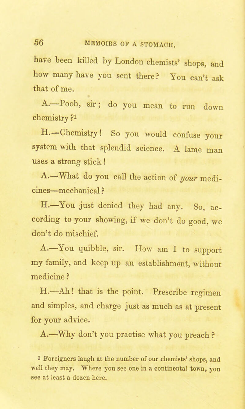 have been killed by London chemists’ shops, and how many have you sent there? You can’t ask that of me. A’ P°°h) sir; do you mean to run down chemistry ?l H.—Chemistry! So you would confuse your system with that splendid science. A lame man uses a strong stick ! A.—What do you call the action of your medi- cines—mechanical ? H.—You just denied they had any. So, ac- cording to your showing, if we don’t do good, we don’t do mischief. A.—You quibble, sir. How am I to support my family, and keep up an establishment, without medicine ? H.—Ah! that is the point. Prescribe regimen and simples, and charge just as much as at present for your advice. A.—Why don’t you practise what you preach ? i Foreigners laugh at the number of our chemists’ shops, and well they may. Where you see one in a continental town, you see at least a dozen here.