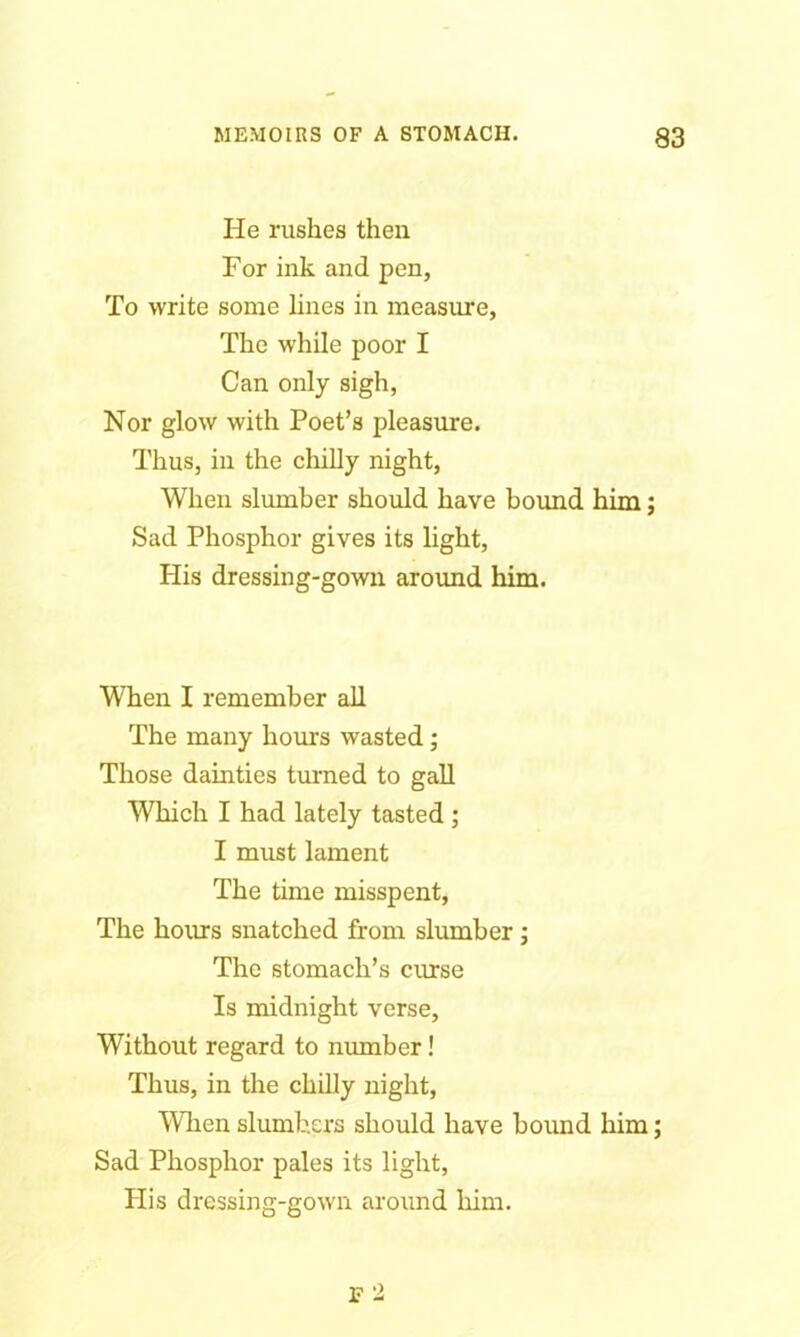 He rushes then For ink and pen, To write some lines in measure, The while poor I Can only sigh, Nor glow with Poet’s pleasure. Thus, in the chilly night, When slumber should have bound him; Sad Phosphor gives its light, His dressing-gown around him. When I remember all The many hours wasted ; Those dainties turned to gall Which I had lately tasted ; I must lament The time misspent, The hours snatched from slumber ; The stomach’s curse Is midnight verse, Without regard to number! Thus, in the chilly night, When slumbers should have bound him; Sad Phosphor pales its light, Plis dressing-gown around him. F 2