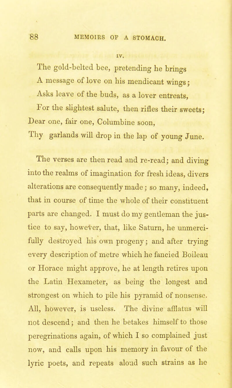 iv. The gold-belted bee, pretending he brings A message of love on his mendicant wings; Asks leave of the buds, as a lover entreats, For the slightest salute, then rifles their sweets; Dear one, fair one, Columbine soon, Thy garlands will drop in the lap of young June. The verses are then read and re-read; and diving into the realms of imagination for fresh ideas, divers alterations are consequently made; so many, indeed, that in course of time the whole of their constituent parts are changed. I must do my gentleman the jus- tice to say, however, that, like Saturn, he unmerci- fully destroyed his own progeny; and after trying every description of metre which he fancied Boileau or Horace might approve, he at length retires upon the Latin Hexameter, as being the longest and strongest on which to pile his pyramid of nonsense. All, however, is useless. The divine afflatus will not descend; and then he betakes himself to those peregrinations again, of which I so complained just now, and calls upon his memory in favour of the lyric poets, and repeats aloud such strains as he