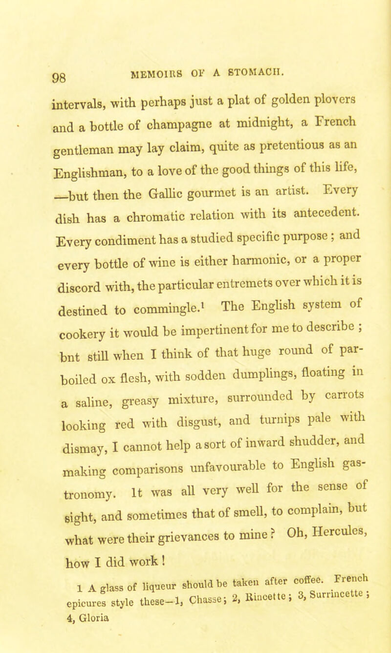 intervals, with perhaps just a plat of golden plovers and a bottle of champagne at midnight, a French gentleman may lay claim, quite as pretentious as an Englishman, to a love of the good things of this life, —hut then the Gallic gourmet is an artist. Every dish has a chromatic relation with its antecedent. Every condiment has a studied specific purpose , and every bottle of wine is either harmonic, or a proper discord with, the particular entremets over which it is destined to commingle.1 The English system of cookery it would be impertinent for me to describe ; bnt still when I think of that huge round of par- boiled ox flesh, with sodden dumplings, floating in a saline, greasy mixture, surrounded by carrots looking red with disgust, and turnips pale with dismay, I cannot help a sort of inward shudder, and making comparisons unfavourable to English gas- tronomy. It was all very well for the sense of sight, and sometimes that of smell, to complain, but what were their grievances to mine ? Oh, Hercules, how I did work ! 1 A glass of liqueur should be taken after coffee. French epicures style these-1, Chasse; 2, Rincette; 3, Sumncette , 4, Gloria