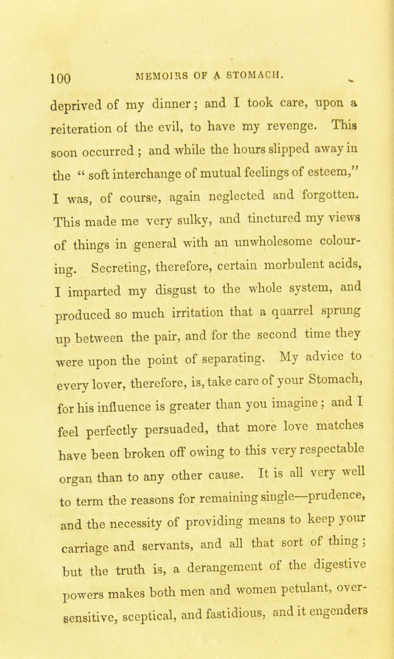 deprived of my dinner; and X took, care, upon a reiteration of the evil, to have my revenge. This soon occurred ; and while the hours slipped away in the “ soft interchange of mutual feelings of esteem,” I was, of course, again neglected and forgotten. This made me very sulky, and tinctured my views of things in general with an unwholesome colour- ing. Secreting, therefore, certain morbulent acids, I imparted my disgust to the whole system, and produced so much irritation that a quariel sprung up between the pair, and for the second time they were upon the point of separating. My advice to every lover, therefore, is, take care of your Stomach, for his influence is greater than you imagine; and I feel perfectly persuaded, that more love matches have been broken off owing to this very respectable organ than to any other cause. It is all very well to term the reasons for remaining single—prudence, and the necessity of providing means to keep your carriage and servants, and all that sort of thing; but the truth is, a derangement of the digestive powers makes both men and women petulant, over- sensitive, sceptical, and fastidious, and it engenders