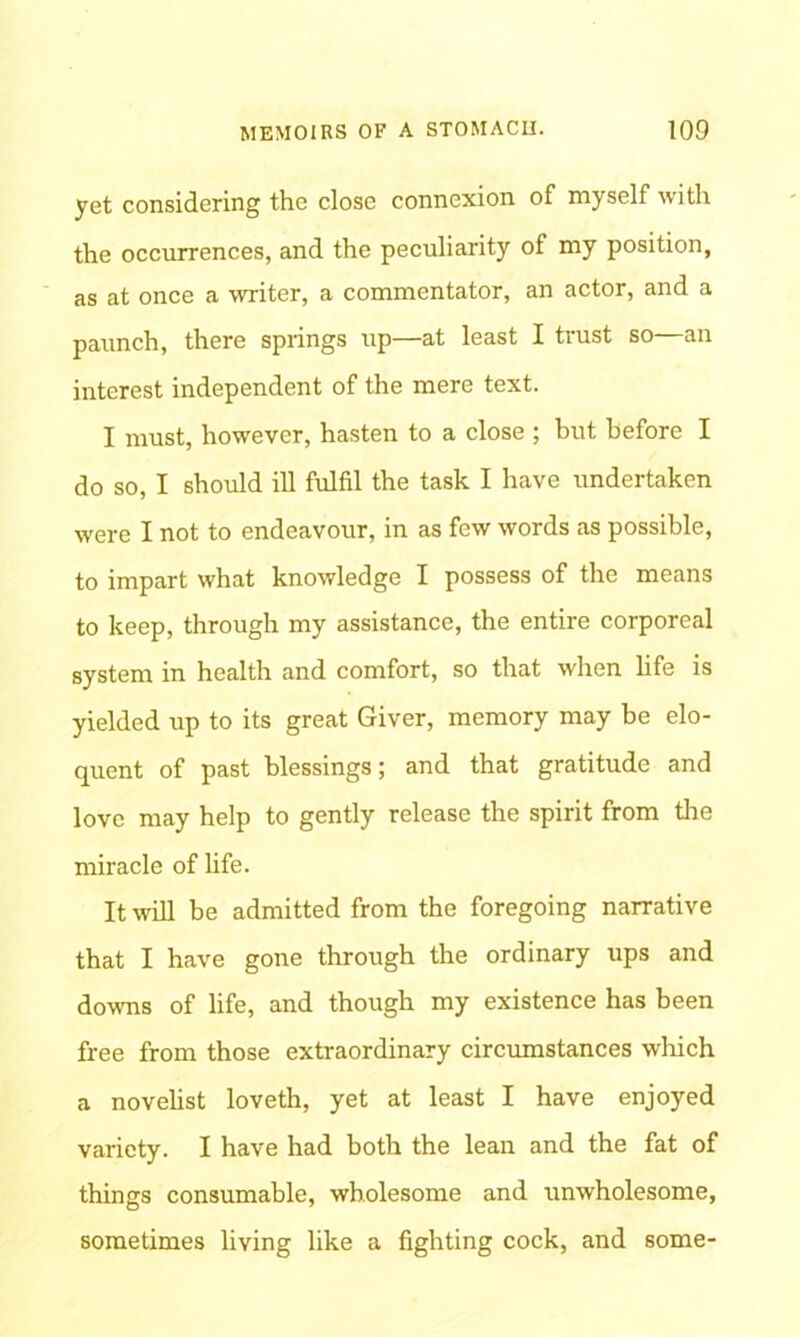 yet considering the close connexion of myself with the occurrences, and the peculiarity of my position, as at once a writer, a commentator, an actor, and a paunch, there springs up—at least I trust so—an interest independent of the mere text. I must, however, hasten to a close ; but before I do so, I should ill fulfil the task I have undertaken were I not to endeavour, in as few words as possible, to impart what knowledge I possess of the means to keep, through my assistance, the entire corporeal system in health and comfort, so that when life is yielded up to its great Giver, memory may be elo- quent of past blessings; and that gratitude and love may help to gently release the spirit from tire miracle of life. It will be admitted from the foregoing narrative that I have gone through the ordinary ups and downs of life, and though my existence has been free from those extraordinary circumstances which a novelist loveth, yet at least I have enjoyed variety. I have had both the lean and the fat of things consumable, wholesome and unwholesome, sometimes living like a fighting cock, and some-