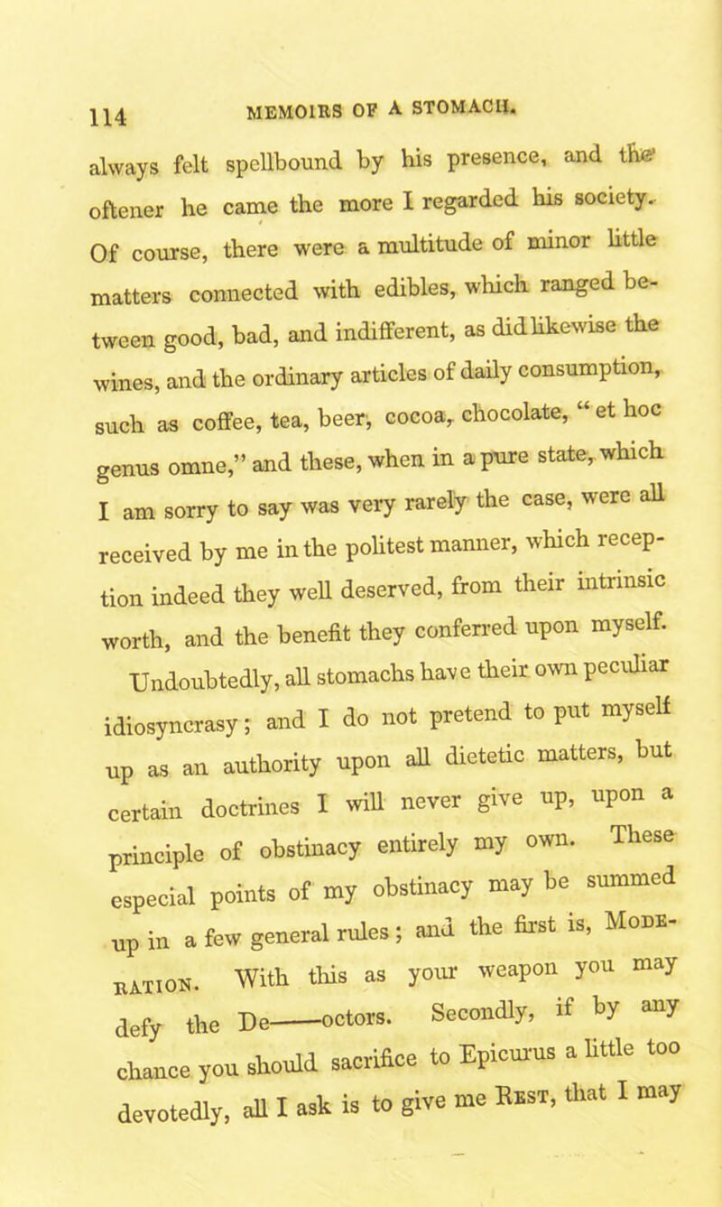 always felt spellbound by his presence, and tfiw oftener he came the more I regarded his society. t Of course, there were a multitude of minor little matters connected with edibles, which ranged be- tween good, bad, and indifferent, as did likewise the wines, and the ordinary articles of daily consumption, such as coffee, tea, beer, cocoa, chocolate, “ et hoc genus omne,” and these, when in a pure state, which I am sorry to say was very rarely the case, were all received by me in the politest manner, which recep- tion indeed they well deserved, from their intrinsic worth, and the benefit they conferred upon myself. Undoubtedly, all stomachs have their own peculiar idiosyncrasy; and I do not pretend to put myself up as an authority upon all dietetic matters, but certain doctrines I will never give up, upon a principle of obstinacy entirely my own. These especial points of my obstinacy may be summed np in a few general rules; and the first is, Mom- bation. With this as your weapon you may defy the De octors. Secondly, if by any chance you should sacrifice to Epicurus a little too devotedly, all I ask is to give me Rest, that I may