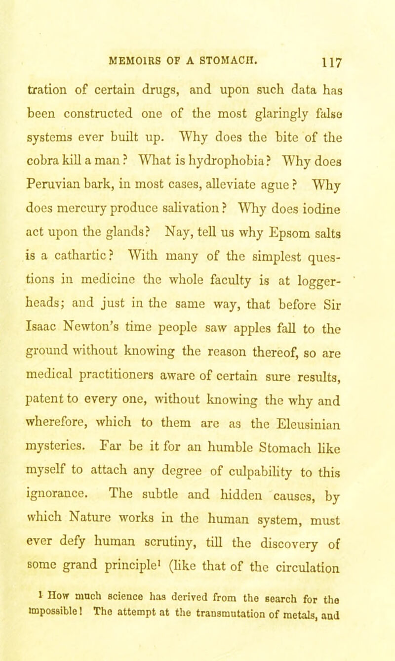 tration of certain drugs, and upon such data has been constructed one of the most glaringly false systems ever built up. Why does the bite of the cobra kill a man ? What is hydrophobia ? Why does Peruvian bark, in most cases, alleviate ague ? Why does mercury produce salivation ? WTiy does iodine act upon the glands? Nay, tell us why Epsom salts is a cathartic? With many of the simplest ques- tions in medicine the whole faculty is at logger- heads; and just in the same way, that before Sir Isaac Newton’s time people saw apples fall to the ground without knowing the reason thereof, so are medical practitioners aware of certain sure results, patent to every one, without knowing the why and wherefore, which to them are as the Eleusinian mysteries. Far be it for an humble Stomach like myself to attach any degree of culpability to this ignorance. The subtle and liidden causes, by which Nature works in the human system, must ever defy human scrutiny, till the discovery of some grand principle1 (like that of the circulation 1 How much science has derived from the search for the impossible 1 The attempt at the transmutation of metals, and