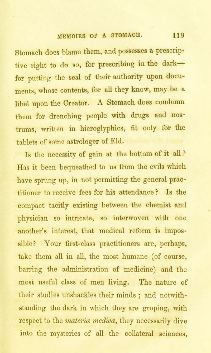 Stomach does blame them, and possesses a prescrip- tive right to do so, for prescribing in the dark— for putting the seal of their authority upon docu- ments, whose contents, for all they know, may be a libel upon the Creator. A Stomach does condemn them for drenching people with drugs and nos- trums, written in hieroglyphics, fit only for the tablets of some astrologer of Eld. Is the necessity of gain at the bottom of it all ? Has it been bequeathed to us from the evils which have sprung up, in not permitting the general prac- titioner to receive fees for his attendance ? Is the compact tacitly existing between the chemist and physician so intncate, so interwoven with one another’s interest, that medical reform is impos- sible? Your first-class practitioners are, perhaps, take them all in all, the most humane (of course, barring the administration of medicine) and the most useful class of men living. The nature of their studies unshackles their minds ; and notwith- standing the dark in which they are groping, with respect to the materm medica, they necessarily dive into the mysteries of all the collateral sciences,