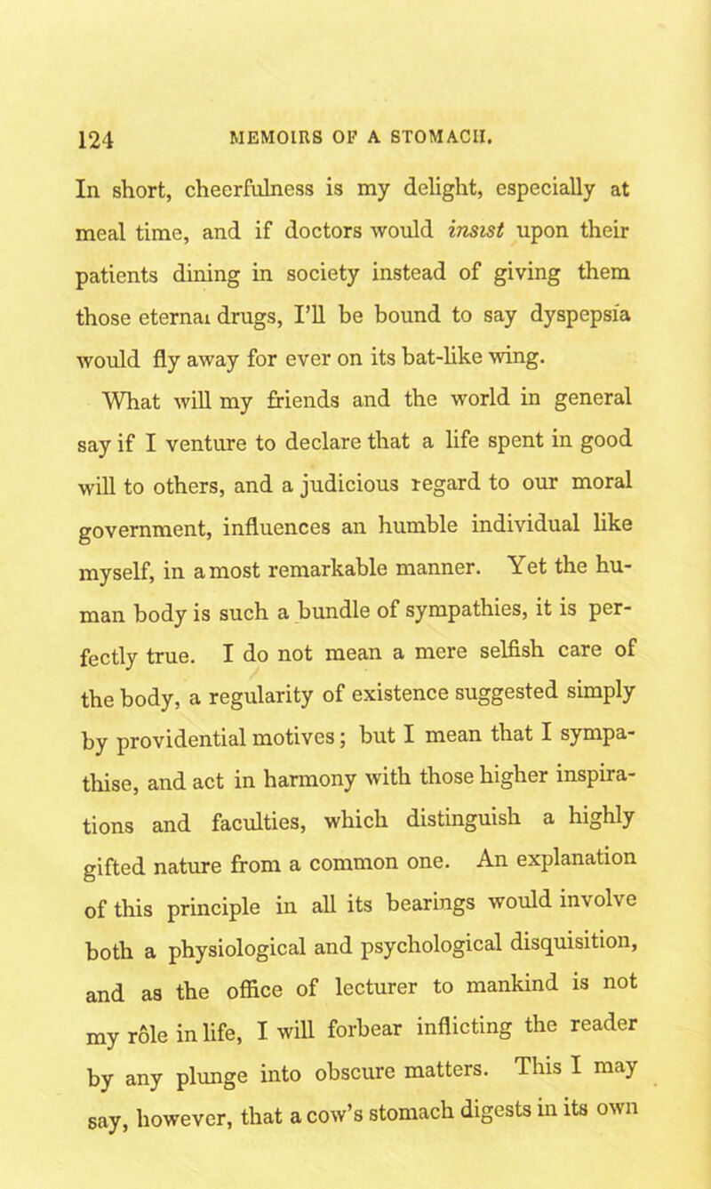 Ill short, cheerfulness is my delight, especially at meal time, and if doctors would insist upon their patients dining in society instead of giving them those eternai drugs, I’ll he bound to say dyspepsia would fly away for ever on its bat-like wing. What will my friends and the world in general say if I venture to declare that a life spent in good will to others, and a judicious regard to our moral government, influences an humble individual like myself, in a most remarkable manner. Yet the hu- man body is such a bundle of sympathies, it is per- fectly true. I do not mean a mere selfish care of the body, a regularity of existence suggested simply by providential motives; but I mean that I sympa- thise, and act in harmony with those higher inspira- tions and faculties, which distinguish a highly gifted nature from a common one. An explanation of this principle in all its bearings would involve both a physiological and psychological disquisition, and as the office of lecturer to mankind is not my role in life, I will forbear inflicting the reader by any plunge into obscure matters. This I may say, however, that a cow’s stomach digests in its own