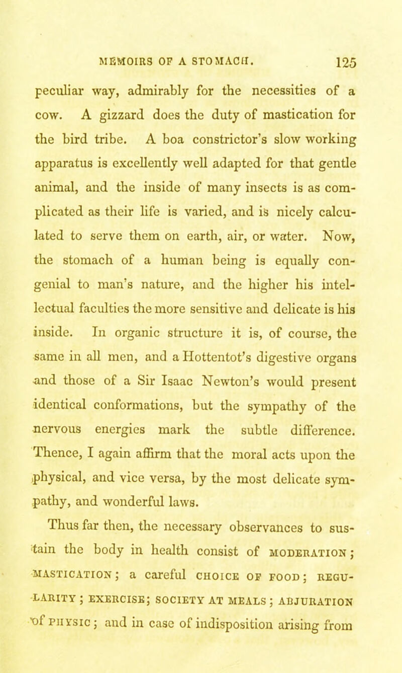 peculiar way, admirably for the necessities of a cow. A gizzard does the duty of mastication for the bird tribe. A boa constrictor’s slow working apparatus is excellently well adapted for that gentle animal, and the inside of many insects is as com- plicated as their life is varied, and is nicely calcu- lated to serve them on earth, air, or water. Now, the stomach of a human being is equally con- genial to man’s nature, and the higher his intel- lectual faculties the more sensitive and delicate is his inside. In organic structure it is, of course, the same in all men, and a Hottentot’s digestive organs ■and those of a Sir Isaac Newton’s would present identical conformations, but the sympathy of the nervous energies mark the subtle difference. Thence, I again affirm that the moral acts upon the physical, and vice versa, by the most delicate sym- pathy, and wonderful laws. Thus far then, the necessary observances to sus- tain the body in health consist of moderation ; mastication; a careful choice of food; regu- larity ; exercise; society at meals ; adjuration X)f physic ; and in case of indisposition arising from