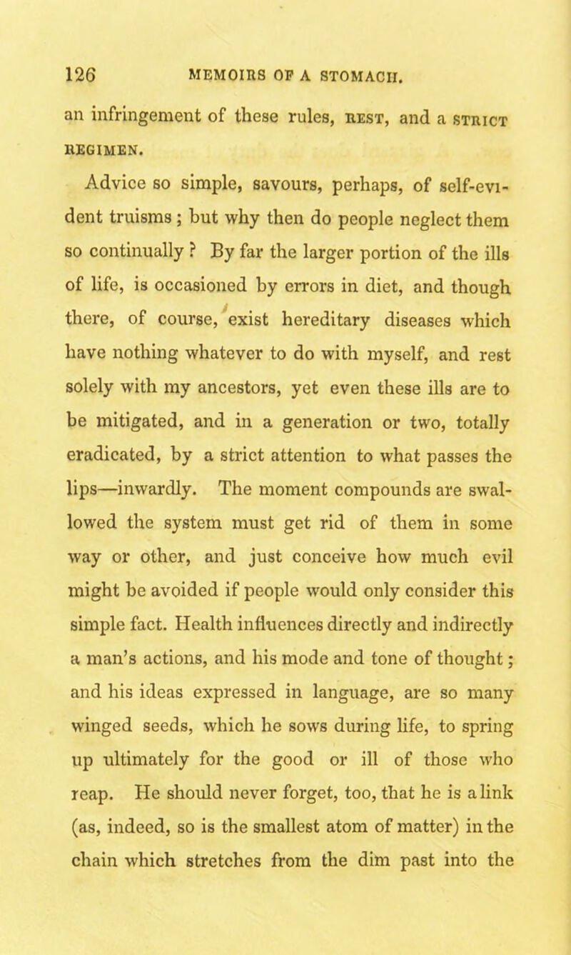 an infringement of these rules, rest, and a strict REGIMEN. Advice so simple, savours, perhaps, of self-evi- dent truisms; but why then do people neglect them so continually ? By far the larger portion of the ills of life, is occasioned by errors in diet, and though there, of course, exist hereditary diseases which have nothing whatever to do with myself, and rest solely with my ancestors, yet even these ills are to be mitigated, and in a generation or two, totally eradicated, by a strict attention to what passes the lips—inwardly. The moment compounds are swal- lowed the system must get rid of them in some way or other, and just conceive how much evil might be avoided if people would only consider this simple fact. Health influences directly and indirectly a man’s actions, and his mode and tone of thought; and his ideas expressed in language, are so many winged seeds, which he sows during life, to spring up ultimately for the good or ill of those who reap. He should never forget, too, that he is a link (as, indeed, so is the smallest atom of matter) in the chain which stretches from the dim past into the