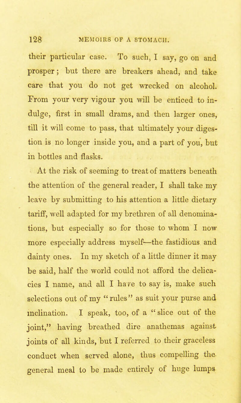 their particular case. To such, I say, go on and prosper; but there are breakers ahead, and take care that you do not get wrecked on alcohol. From your very vigour you will be enticed to in- dulge, first in small drams, and then larger ones, till it will come to pass, that ultimately your diges- tion is no longer inside you, and a part of you, but in bottles and flasks. At the risk of seeming to treat of matters beneath the attention of the general reader, I shall take my leave by submitting to his attention a little dietary tariff, well adapted for my brethren of all denomina- tions, but especially so for those to whom I now more especially address myself—the fastidious and dainty ones. In my sketch of a little dinner it may be said, half the world could not afford the delica- cies I name, and all I have to say is, make such selections out of my “rules” as suit your purse and inclination. I speak, too, of a “ slice out of the joint,” having breathed dire anathemas against joints of all kinds, but I referred to their graceless conduct when served alone, thus compelling the. general meal to be made entirely of huge lumps