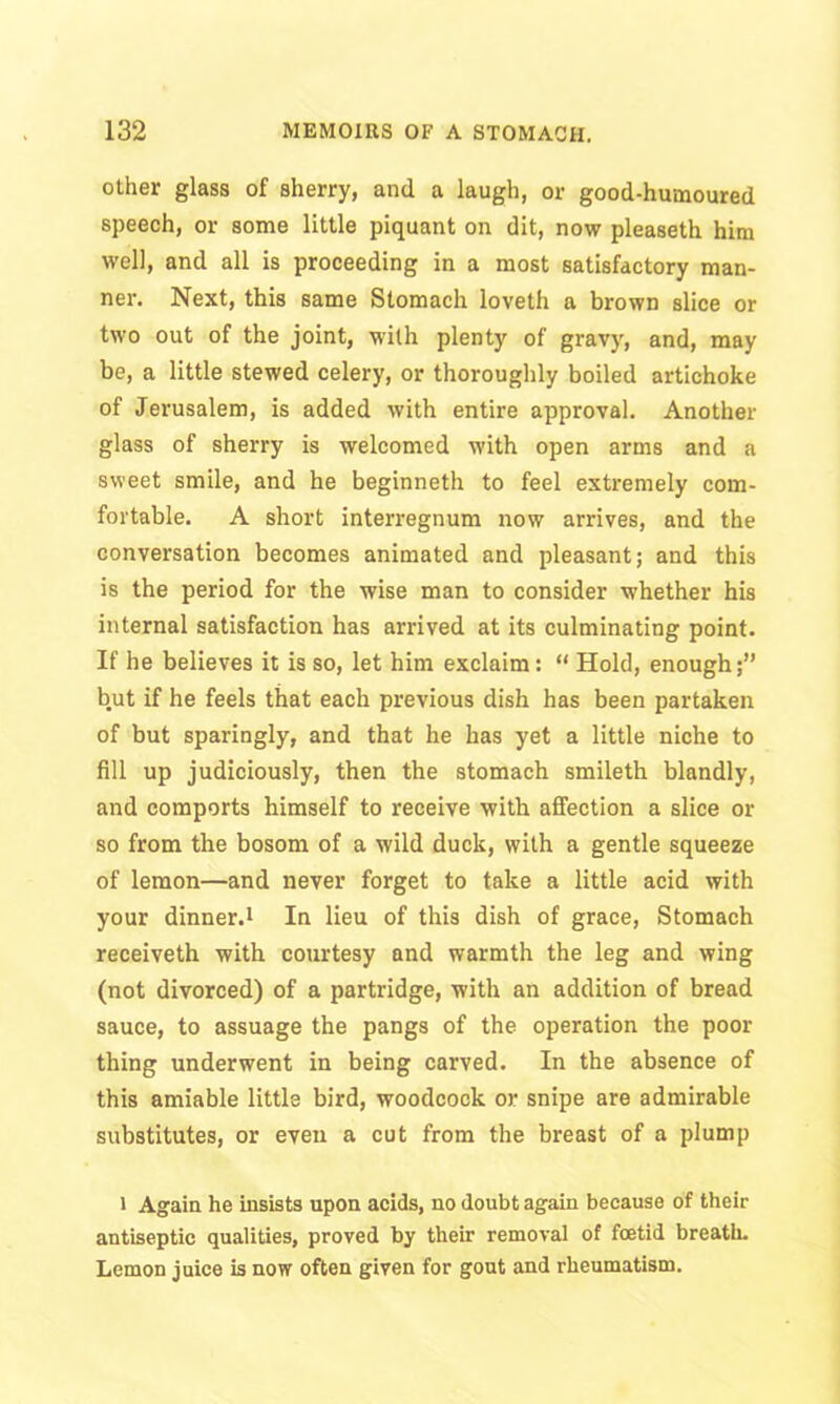 other glass of sherry, and a laugh, or good-humoured speech, or some little piquant on dit, now pleaseth him well, and all is proceeding in a most satisfactory man- ner. Next, this same Stomach loveth a brown slice or two out of the joint, with plenty of gravy, and, may be, a little stewed celery, or thoroughly boiled artichoke of Jerusalem, is added with entire approval. Another glass of sherry is welcomed with open arms and a sweet smile, and he beginneth to feel extremely com- fortable. A short interregnum now arrives, and the conversation becomes animated and pleasant; and this is the period for the wise man to consider whether his internal satisfaction has arrived at its culminating point. If he believes it is so, let him exclaim : “ Hold, enough;” but if he feels that each previous dish has been partaken of but sparingly, and that he has yet a little niche to fill up judiciously, then the stomach smileth blandly, and comports himself to receive with affection a slice or so from the bosom of a wild duck, with a gentle squeeze of lemon—and never forget to take a little acid with your dinner.1 In lieu of this dish of grace, Stomach receiveth with courtesy and warmth the leg and wing (not divorced) of a partridge, with an addition of bread sauce, to assuage the pangs of the operation the poor thing underwent in being carved. In the absence of this amiable little bird, woodcock or snipe are admirable substitutes, or even a cut from the breast of a plump 1 Again he insists upon acids, no doubt again because of their antiseptic qualities, proved by their removal of foetid breath. Lemon juice is now often given for gout and rheumatism.