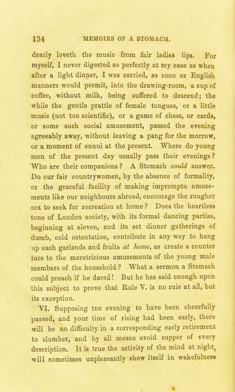 dearly loveth the music from fair ladies lips. For myself, I never digested so perfectly at my ease as when after a light dinner, I was carried, as soon as English manners would permit, into the drawing-room, a cup of coffee, without milk, being suffered to descend; the while the gentle prattle of female tongues, or a little music (not too scientific), or a game of chess, or cards, or some such social amusement, passed the evening agreeably away, without leaving a pang for the morrow, or a moment of ennui at the present. Where do young men of the present day usually pass their evenings P Who are their companions ? A Stomach could answer. Do our fair countrywomen, by the absence of formality, or the graceful facility of making impromptu amuse- ments like our neighbours abroad, encourage the rougher sex to seek for recreation at home ? Does the heartless tone of London society, with its formal dancing parties, beginning at eleven, and its set dinner gatherings of dumb, cold ostentation, contribute in any way to hang up such garlands and fruits at home, as create a counter lure to the meretricious amusements of the young male members of the household P What a sermon a Stomach could preach if he dared! But he has said enough upon this subject to prove that Rule V. is no ruie at a/1, but its exception. VI. Supposing tne evening to have been cheerfully passed, and your time of rising had been early, there will be no difficulty in a corresponding early retirement to slumber, and by all means avoid supper of every description. It is true the activity of the mind at night} will sometimes unpleasantly show itself in wakefulness