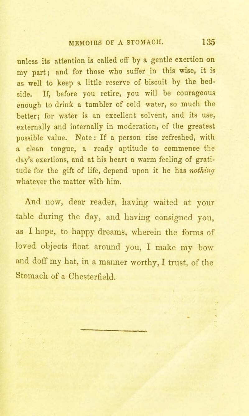 unless its attention is called off by a gentle exertion on my part; and for those who suffer in this wise, it is as well to keep a little reserve of biscuit by the bed- side. If, before you retire, you will be courageous enough to drink a tumbler of cold water, so much the better; for water is an excellent solvent, and its use, externally and internally in moderation, of the greatest possible value. Note: If a person rise refreshed, with a clean tongue, a ready aptitude to commence the day’s exertions, and at his heart a warm feeling of grati- tude for the gift of life, depend upon it he has nothing whatever the matter with him. And now, dear reader, having waited at your table during the day, and having consigned you, as I hope, to happy dreams, wherein the forms of loved objects float around you, I make my bow and doft my hat, in a maimer worthy, I trust, of the Stomach of a Chesterfield.