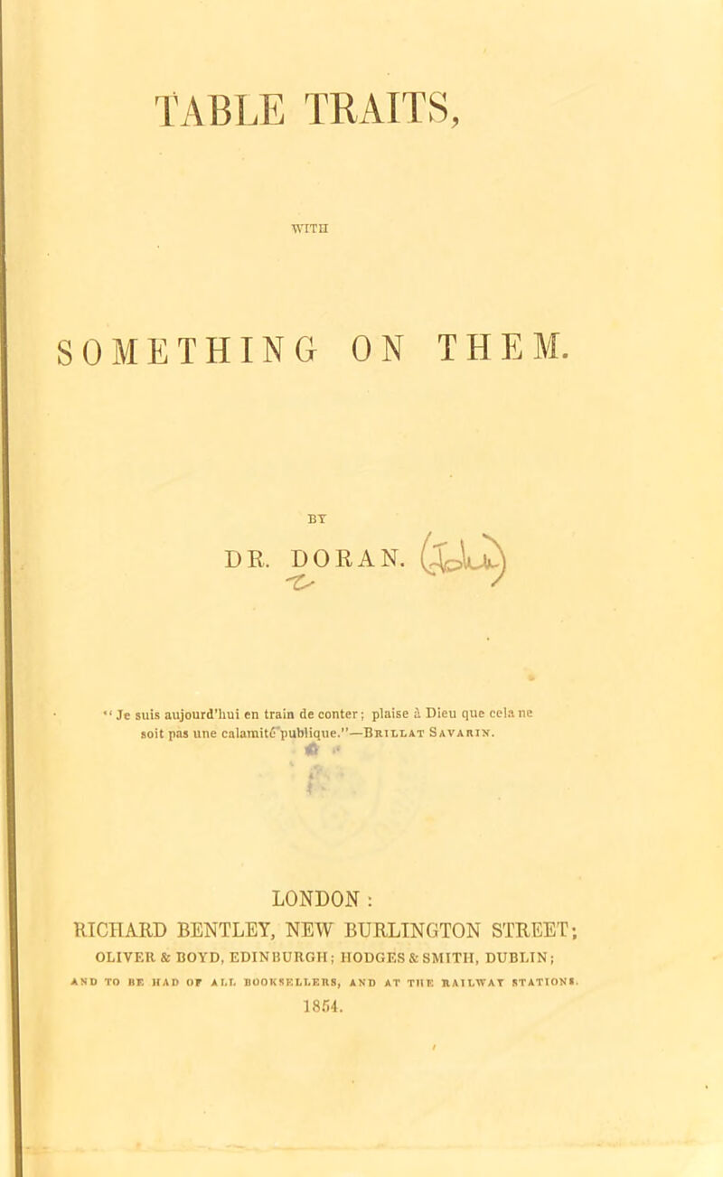 WITH SOMETHING ON THEM. BY DR. DORAN.  Je suis aujourd’hui en train de conter; plaise a Dieu que celane soit pas line calamitd'publique.—Brillat Savarin. •* I LONDON: RICHARD BENTLEY, NEW BURLINGTON STREET; OLIVER & BOYD, EDINBURGH; IIODGES& SMITH, DUBLIN; AND TO BF. HAD OF A LI. BOOK5F.LLEHS, AND AT T1IK RAILWAY STATIONS. 1854.