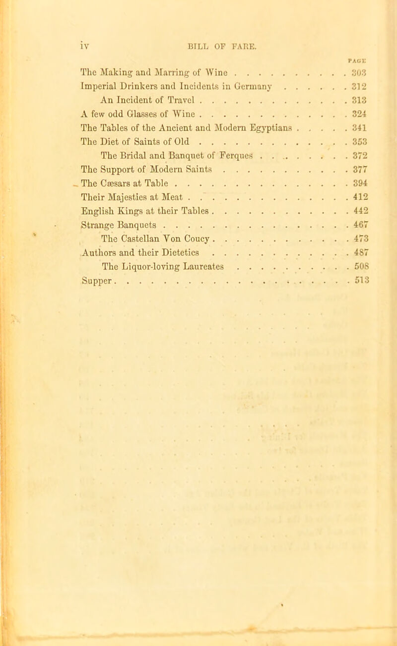 PAGE The Making and Marring of Wine 303 Imperial Drinkers and Incidents in Germany 312 An Incident of Travel 313 A few odd Glasses of Wine 324 The Tables of the Ancient and Modem Egyptians 341 The Diet of Saints of Old 353 The Bridal and Banquet of Ferques 372 The Support of Modem Saints 377 _ The Caesars at Table 394 Their Majesties at Meat 412 English Kings at their Tables 442 Strange Banquets 467 The Castellan Yon Coucy 473 Authors and their Dietetics 487 The Liquor-loving Laureates 508 Supper 513