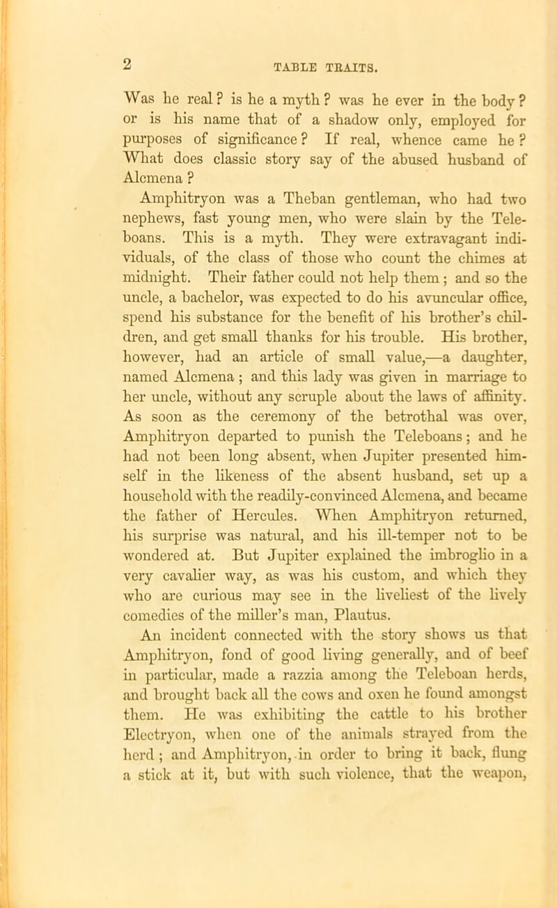 Was lie real ? is he a myth ? was he ever in the body ? or is his name that of a shadow only, employed for purposes of significance ? If real, whence came he ? What does classic story say of the abused husband of Alcmena ? Amphitryon was a Theban gentleman, who had two nephews, fast young men, who were slain by the Tele- boans. This is a myth. They were extravagant indi- viduals, of the class of those who count the chimes at midnight. Their father could not help them; and so the uncle, a bachelor, was expected to do his avuncular office, spend his substance for the benefit of his brother’s chil- dren, and get small thanks for his trouble. His brother, however, had an article of small value,—a daughter, named Alcmena ; and this lady was given in marriage to her uncle, without any scruple about the laws of affinity. As soon as the ceremony of the betrothal was over, Amphitryon departed to punish the Teleboans; and he had not been long absent, when Jupiter presented him- self in the likeness of the absent husband, set up a household with the readily-convinced Alcmena, and became the father of Hercules. When Amphitryon returned, his surprise was natural, and his ill-temper not to be wondered at. But Jupiter explained the imbroglio in a very cavalier way, as was his custom, and which they who are curious may see in the liveliest of the lively comedies of the miller’s man, Plautus. An incident connected with the story shows us that Amphitryon, fond of good living generally, and of beef in particular, made a razzia among the Teleboan herds, and brought hack all the cows and oxen he found amongst them. He was exhibiting the cattle to his brother Electryon, when one of the animals strayed from the herd; and Amphitryon, in order to bring it hack, flung a stick at it, but with such violence, that the weapon,