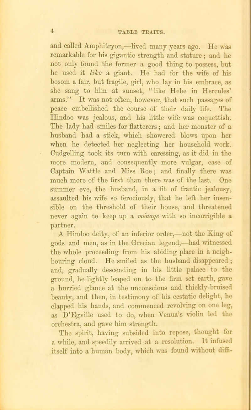 and called Amphitryon,—lived many years ago. He was remarkable for his gigantic strength and stature ; and he not only found the former a good thing to possess, but he used it like a giant. He had for the wife of his bosom a fair, but fragile, girl, who lay in his embrace, as she sang to him at sunset, “ like Hebe in Hercules’ arms.” It was not often, however, that such passages of peace embellished the course of their daily life. The Hindoo was jealous, and his little wife was coquettish. The lady had smiles for flatterers ; and her monster of a husband had a stick, which showered blows upon her when he detected her neglecting her household work. Cudgelling took its turn with caressing, as it did in the more modern, and consequently more vulgar, case of Captain Wattle and Miss Roe ; and finally there was much more of the first than there was of the last. One summer eve, the husband, in a fit of frantic jealousy, assaulted his wife so ferociously, that he left her insen- sible on the threshold of their house, and threatened never again to keep up a menage with so incorrigible a partner. A Hindoo deity, of an inferior order,—not the King of gods and men, as in the Grecian legend,—had witnessed the whole proceeding from his abiding place in a neigh- bouring cloud. He smiled as the husband disappeared ; and, gradually descending in his little palace to the ground, he lightly leaped on to the firm set earth, gave a hurried glance at the unconscious and thicklv-bruised beauty, and then, in testimony of his ecstatic delight, he clapped his hands, and commenced revolving on one leg, as D’Egville used to do, when Yenua’s violin led the orchestra, and gave him strength. The spirit, having subsided into repose, thought for a while, and speedily arrived at a resolution. It infused itself into a human body, which was found without diffi-