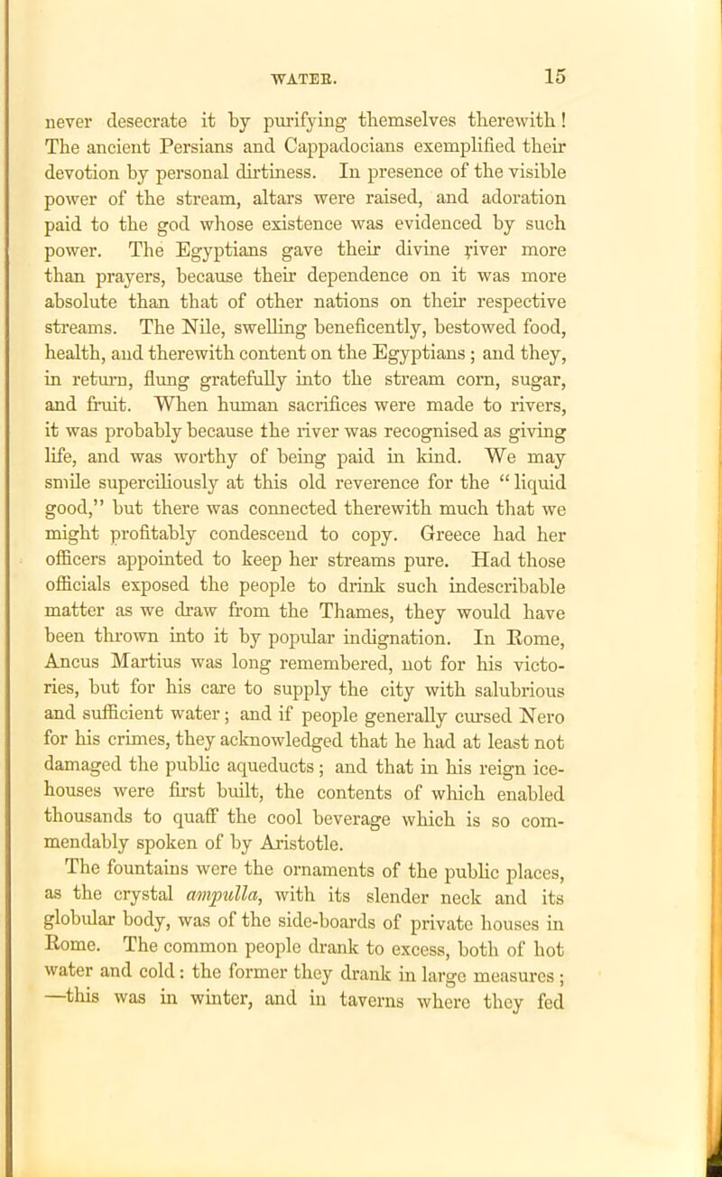 never desecrate it by purifying themselves therewith! The ancient Persians and Cappadocians exemplified their devotion by personal dirtiness. In presence of the visible power of the stream, altars were raised, and adoration paid to the god whose existence was evidenced by such power. The Egyptians gave their divine piver more than prayers, because their dependence on it was more absolute than that of other nations on then1 respective streams. The Nile, swelling beneficently, bestowed food, health, and therewith content on the Egyptians ; and they, in return, flung gratefully into the stream corn, sugar, and fruit. When human sacrifices were made to rivers, it was probably because the river was recognised as giving life, and was worthy of being paid in kind. We may smile superciliously at this old reverence for the “ liquid good,” but there was connected therewith much that we might profitably condescend to copy. Greece had her officers appointed to keep her streams pure. Had those officials exposed the people to drink such indescribable matter as we draw from the Thames, they would have been thrown into it by popular indignation. In Rome, Ancus Martius was long remembered, not for his victo- ries, but for his care to supply the city with salubrious and sufficient water; and if people generally cursed Nero for his crimes, they acknowledged that he had at least not damaged the public aqueducts; and that in his reign ice- houses were first built, the contents of which enabled thousands to quaff the cool beverage which is so com- mendably spoken of by Aristotle. The fountains were the ornaments of the public places, as the crystal ampulla, with its slender neck and its globular body, was of the side-boards of private houses in Rome. The common people drank to excess, both of hot water and cold: the former they drank in large measures ; —this was in winter, and in taverns where they fed