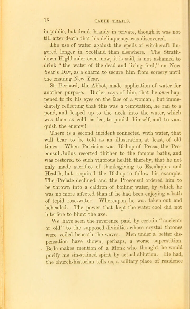 in public, but drank brandy in private, though it was not till after death that his delinquency was discovered. The use of water against the spells of witchcraft lin- gered longer in Scotland than elsewhere. The Strath- down Highlander even now, it is said, is not ashamed to drink “ the water of the dead and living ford,” on New Year’s Day, as a charm to secure him from sorcery until the ensuing New Year. St. Bernard, the Abbot, made application of water for another purpose. Butler says of him, that he once hap- pened to fix his eyes on the face of a woman; but imme- diately reflecting that this was a temptation, he ran to a pond, and leaped up to the neck into the water, which was then as cold as ice, to punish himself, and to van- quish the enemy! There is a second incident connected with water, that will bear to be told as an illustration, at least, of old times. When Patricius was Bishop of Prusa, the Pro- consul Julius resorted thither to the famous baths, and was restored to such vigorous health thereby, that he not only made sacrifice of thanksgiving to Esculapius and Health, but required the Bishop to follow his example. The Prelate declined, and the Proconsul ordered him to be thrown into a caldron of boiling water, b}r which he was no more affected than if he had been enjoying a bath of tepid rose-water. Whereupon he was taken out and beheaded. The power that kept the water cool did not interfere to hlunt the axe. We have seen the reverence paid by certain “ ancients of old” to the supposed divinities whose crystal thrones were veiled beneath the waves. Men under a better dis- pensation have shown, perhaps, a worse superstition. Bede makes mention of a Monk who thought he would purify his sin-stained spirit by actual ablution. He had, the church-historian tells us, a solitary place of residence