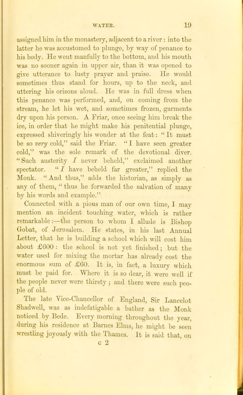 assigned, him in the monastery, adjacent to a river : into the latter he was accustomed to plunge, by way of penance to his body. He went manfully to the bottom, and his month was no sooner again in upper air, than it was opened to give utterance to lusty prayer and praise. He would sometimes thus stand for hours, up to the neck, and uttering his orisons aloud. He was in full dress when this penance was performed, and, on coming from the stream, he let his wet, and sometimes frozen, garments dry upon his person. A Friar, once seeing him break the ice, in order that lie might make his penitential plunge, expressed shiveringly his wonder at the feat: “ It must be so very cold,” said the Friar. “ I have seen greater cold,” was the sole remark of the devotional diver. “Such austerity I never beheld,” exclaimed another spectator. “ I have beheld far greater,” replied the Monk. “ And thus,” adds the historian, as simply as any of them, “ thus he forwarded the salvation of many by his words and example.” Connected with a pious man of our own time, I may mention an incident touching water, which is rather remarkable:—the person to whom I allude is Bishop Gobat, of Jerusalem. He states, in his last Annual Letter, that he is building a school which will cost him about £600 : the school is not yet finished; but the water used for mixing the mortar has already cost the enormous sum of £60. It is, in fact, a luxury which must be paid for. Where it is so dear, it were well if the people never were thirsty ; and there were such peo- ple of old. The late Vice-Chancellor of England, Sir Lancelot Shadwell, was as indefatigable a bather as the Monk noticed by Bede. Every morning throughout the year, during his residence at Barnes Elms, he might be seen wrestling joyously with the Thames. It is said that, on o 2