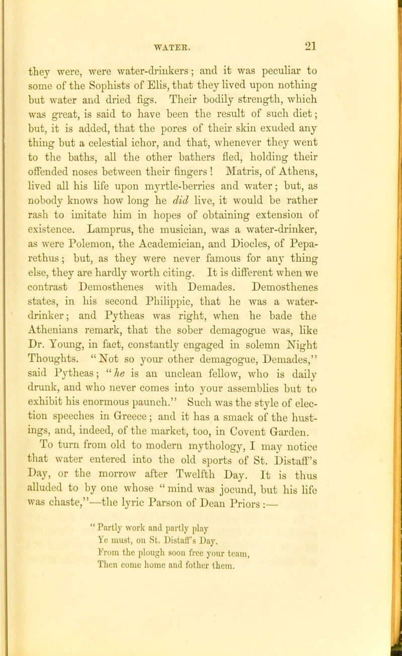 ■ WATEE. 21 they were, were water-drinkers; and it was peculiar to some of the Sophists of Elis, that they lived upon nothing hut water and dried figs. Their bodily strength, which was great, is said to have been the result of such diet; but, it is added, that the pores of then- skin exuded any thing but a celestial ichor, and that, whenever they went to the baths, all the other bathers fled, holding their offended noses between their fingers ! Matris, of Athens, lived all his life upon myrtle-berries and water; hut, as nobody knows how long he did live, it would be rather rash to imitate him in hopes of obtaining extension of existence. Lamprus, the musician, was a water-drinker, as were Polemon, the Academician, and Diodes, of Pepa- rethus; hut, as they were never famous for any thing else, they are hardly worth citing. It is different when we contrast Demosthenes with Demades. Demosthenes states, in his second Philippic, that he was a water- drinker ; and Pytheas was right, when he hade the Athenians remark, that the sober demagogue was, like Dr. Young, in fact, constantly engaged in solemn Night Thoughts. “Not so your other demagogue, Demades,” said Pytheas; “ he is an unclean fellow, who is daily drunk, and who never comes into your assemblies but to exhibit his enormous paunch.” Such was the style of elec- tion speeches in Greece ; and it has a smack of the hust- ings, and, indeed, of the market, too, in Covent Garden. To turn from old to modern mythology, I may notice that water entered into the old sports of St. Distaff’s Day, or the morrow after Twelfth Day. It is thus alluded to by one whose “ mind was jocund, but his life was chaste,”—the lyric Parson of Dean Priors :— “ Partly work and partly play Yo must, on St. Distaff's Day. II From the plough soon free your team, Then come home and t'other them.