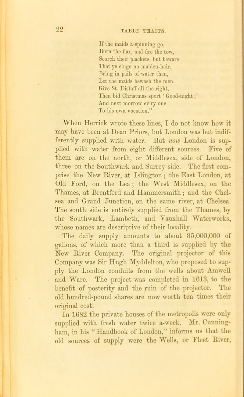 If the maids a-spinning go. Bum the flax, and fire the tow, Scorch their plackets, but beware That ye singe no maiden-hair. Bring in pails of water then, Let the maids bewash the men. Give St. Distaff all the right, Then bid Christmas sport ‘ Good-night And next morrow ev’ry one To his own vocation.” When Herrick wrote these lines, I do not know how it may have been at Dean Priors, but London was but indif- ferently supplied with water. But now London is sup- plied with water from eight different sources. Five of them are on the north, or Middlesex, side of London, three on the Southwark and Surrey side. The first com- prise the New River, at Islington; the East London, at Old Ford, on the Lea; the West Middlesex, on the Thames, at Brentford and Hammersmith; and the Chel- sea and Grand Junction, on the same river, at Chelsea. The south side is entirely supplied from the Thames, by the Southwark, Lambeth, and Vauxhall Waterworks, whose names are descriptive of their locality. The daily supply amounts to about 35,000,000 of gallons, of which more than a third is supplied by the New River Company. The original projector of this Company was Sir Hugh Myddelton, who proposed to sup- ply the Londou conduits from the wells about Amwell and Ware. The project was completed in 1613, to the benefit of posterity and the ruin of the projector. The old hundred-pound shares are now worth ten times their original cost. In 1682 the private houses of the metropolis were only supplied with fresh water twice a-week. Mr. Cunning- ham, in his “ Handbook of London,” informs us that the old sources of supply were the Wells, or Fleet River,