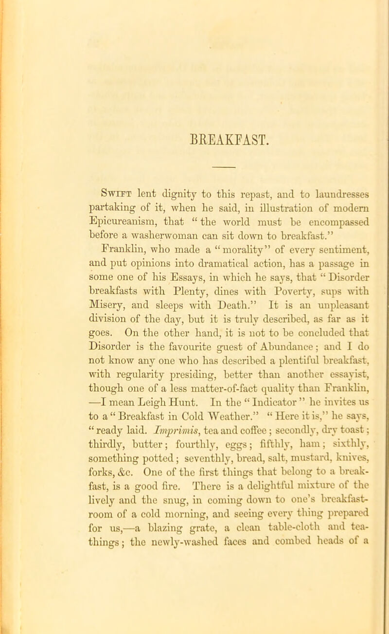 Swift lent dignity to this repast, and to laundresses partaking of it, when he said, in illustration of modem Epicureanism, that “ the world must he encompassed before a washerwoman can sit down to breakfast.” Franklin, who made a “morality” of every sentiment, and put opinions into dramatical action, has a passage in some one of his Essays, in which he says, that “ Disorder breakfasts with Plenty, dines with Poverty, sups with Misery, and sleeps -with Death.” It is an unpleasant division of the day, hut it is truly described, as far as it goes. On the other hand, it is not to he concluded that Disorder is the favourite guest of Abundance; and I do not know any one who has described a plentiful breakfast, with regularity presiding, better than another essayist, though one of a less matter-of-fact quality than Frankliu, —I mean Leigh Hunt. In the “ Indicator ” he invites us to a “ Breakfast in Cold Weather.” “ Here it is,” he says, “ ready laid. Imprimis, tea and coffee ; secondly, dry toast; thirdly, butter; fourthly, eggs; fifthly, ham; sixthly, something potted; seventhly, bread, salt, mustard, knives, forks, &c. One of the first things that belong to a break- fast, is a good fire. There is a delightful mixture of the lively and the snug, in coming down to one’s breakfast- room of a cold morning, and seeing every thing prepared for us,—a blazing grate, a clean table-cloth and tea- things ; the newly-washed faces and combed heads of a